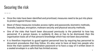 Securing the risk
● Once the risks have been identiﬁed and prioritised, measures need to be put into place
to protect against those risks.
● Most of these measures includes access rights and passwords, biometric methods,
ﬁrewalls, backups, encryption, malware security and physical security methods.
● One of the risks that hasn't been discussed previously is the potential to lose key
personnel. If a person leaves, is suddenly ill, dies or has to be dismissed, then the
organisation loses all of that person's knowledge which has not been documented.
● It is therefore important to guard against personnel loss by requiring key personnel to
document procedures that they follow. It's also wise to have at least two people who
know the main system administration password or to have a copy of it written down in
a sealed envelope in a safe that has limited access.
8
 