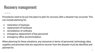 Recovery management
Procedures need to be put into place to plan for recovery after a disaster has occurred. This
can include planning for:
● restoration of backups
● replacement of hardware
● reinstallation of software
● emergency replacement of key personnel
● emergency oﬃce accommodation.
When planning for these situations, any resources in terms of personnel, technology, data,
supplies and premises that are required to recover from the disaster must be identiﬁed and
planned for.
9
 