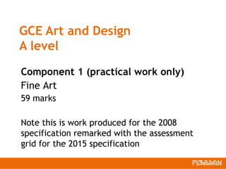 GCE Art and Design
A level
Component 1 (practical work only)
Fine Art
59 marks
Note this is work produced for the 2008
specification remarked with the assessment
grid for the 2015 specification
 