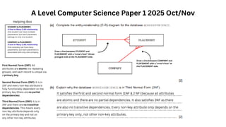 A Level Computer Science Paper 1 2025 Oct/Nov
Draw a line between STUDENT and
PLACEMENT with a "crow's foot" (three-
pronged end) at the PLACEMENT side.
Draw a line between COMPANY and
PLACEMENT with a "crow's foot" at
the PLACEMENT side.
STUDENT to PLACEMENT:
A One-to-Many (1:M) relationship.
One student can have multiple
placements, but each placement
belongs to only one student.
COMPANY to PLACEMENT:
A One-to-Many (1:M) relationship.
One company can host many
placements, but each placement is
associated with only one company.
Helping Box
First Normal Form (1NF): All
attributes are atomic (no repeating
groups), and each record is unique via
a primary key.
Second Normal Form (2NF): It is in
1NF and every non-key attribute is
fully functionally dependent on the
primary key (there are no partial
dependencies).
Third Normal Form (3NF): It is in
2NF and there are no transitive
dependencies. This means every
non-key attribute depends only
on the primary key and not on
any other non-key attributes.
It satisfies the first and second normal form (1NF & 2 NF) because all attributes
are atomic and there are no partial dependencies. It also satisfies 3NF as there
are also no transitive dependencies. Every non-key attribute only depends on the
primary key only, not other non-key attributes.
 