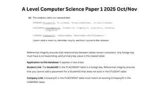A Level Computer Science Paper 1 2025 Oct/Nov
Referential integrity ensures that relationships between tables remain consistent. Any foreign key
must have a corresponding valid primary key value in the related table.
Application to this database: It applies in two areas:
Student Link: The StudentID in the PLACEMENT table is a foreign key. Referential integrity ensures
that you cannot add a placement for a StudentID that does not exist in the STUDENT table.
Company Link: CompanyID in the PLACEMENT table must match an existing CompanyID in the
COMPANY table.
 
