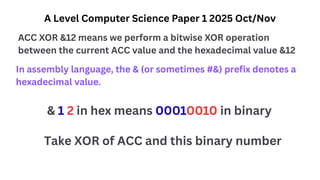 A Level Computer Science Paper 1 2025 Oct/Nov
ACC XOR &12 means we perform a bitwise XOR operation
between the current ACC value and the hexadecimal value &12
In assembly language, the & (or sometimes #&) prefix denotes a
hexadecimal value.
& 1 2 in hex means 00010010 in binary
Take XOR of ACC and this binary number
 