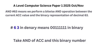 A Level Computer Science Paper 1 2025 Oct/Nov
AND #63 means we perform a bitwise AND operation between the
current ACC value and the binary representation of decimal 63.
# 6 3 in denary means 00111111 in binary
Take AND of ACC and this binary number
 