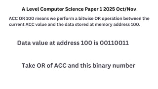 A Level Computer Science Paper 1 2025 Oct/Nov
ACC OR 100 means we perform a bitwise OR operation between the
current ACC value and the data stored at memory address 100.
Data value at address 100 is 00110011
Take OR of ACC and this binary number
 