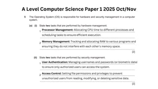A Level Computer Science Paper 1 2025 Oct/Nov
Processor Management: Allocating CPU time to different processes and
scheduling tasks to ensure efficient execution.
Memory Management: Tracking and allocating RAM to various programs and
ensuring they do not interfere with each other's memory space.
User Authentication: Managing usernames and passwords (or biometric data)
to ensure only authorized users can access the system.
Access Control: Setting file permissions and privileges to prevent
unauthorized users from reading, modifying, or deleting sensitive data.
 