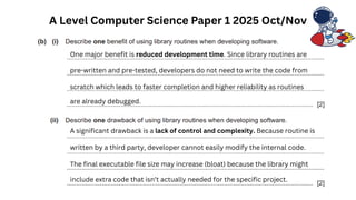 A Level Computer Science Paper 1 2025 Oct/Nov
One major benefit is reduced development time. Since library routines are
pre-written and pre-tested, developers do not need to write the code from
scratch which leads to faster completion and higher reliability as routines
are already debugged.
A significant drawback is a lack of control and complexity. Because routine is
written by a third party, developer cannot easily modify the internal code.
The final executable file size may increase (bloat) because the library might
include extra code that isn’t actually needed for the specific project.
 