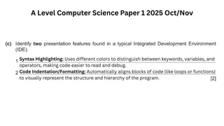 A Level Computer Science Paper 1 2025 Oct/Nov
Syntax Highlighting: Uses different colors to distinguish between keywords, variables, and
operators, making code easier to read and debug.
Code Indentation/Formatting: Automatically aligns blocks of code (like loops or functions)
to visually represent the structure and hierarchy of the program.
 
