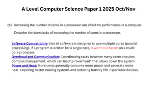 A Level Computer Science Paper 1 2025 Oct/Nov
Software Compatibility: Not all software is designed to use multiple cores (parallel
processing). If a program is written for a single core, it won't run faster on a multi-
core processor.
Overhead and Communication: Coordinating tasks between many cores requires
complex management, which can lead to "overhead" that slows down the system.
Power and Heat: More cores generally consume more power and generate more
heat, requiring better cooling systems and reducing battery life in portable devices.
 