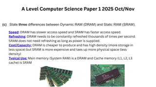 Speed: DRAM has slower access speed and SRAM has faster access speed.
Refreshing: DRAM needs to be constantly refreshed thousands of times per second.
SRAM does not need refreshing as long as power is supplied.
Cost/Capacity: DRAM is cheaper to produce and has high density (more storage in
less space) but SRAM is more expensive and taes up more physical space (less
density)
Typical Use: Main memory (System RAM) is a DRAM and Cache memory (L1, L2, L3
cache) is SRAM
A Level Computer Science Paper 1 2025 Oct/Nov
 