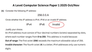 A Level Computer Science Paper 1 2025 Oct/Nov
An IPv4 address must consist of four decimal numbers (octets) separated by dots,
where each number ranges from 0 to 255. This address is invalid because:
Out of range: The first octet (256) exceeds the maximum allowable value of 255.
Invalid character: The fourth octet (A) is a letter; IPv4 addresses only use numeric
digits.
 