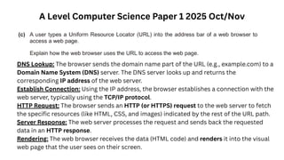 A Level Computer Science Paper 1 2025 Oct/Nov
DNS Lookup: The browser sends the domain name part of the URL (e.g., example.com) to a
Domain Name System (DNS) server. The DNS server looks up and returns the
corresponding IP address of the web server.
Establish Connection: Using the IP address, the browser establishes a connection with the
web server, typically using the TCP/IP protocol.
HTTP Request: The browser sends an HTTP (or HTTPS) request to the web server to fetch
the specific resources (like HTML, CSS, and images) indicated by the rest of the URL path.
Server Response: The web server processes the request and sends back the requested
data in an HTTP response.
Rendering: The web browser receives the data (HTML code) and renders it into the visual
web page that the user sees on their screen.
 