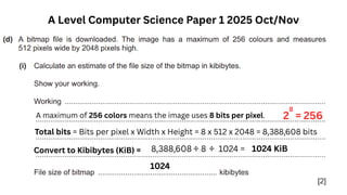 A Level Computer Science Paper 1 2025 Oct/Nov
A maximum of 256 colors means the image uses 8 bits per pixel. 2
8
= 256
Total bits = Bits per pixel x Width x Height = 8 x 512 x 2048 = 8,388,608 bits
Convert to Kibibytes (KiB) = 8,388,608 ÷ 8 ÷ 1024 = 1024 KiB
1024
 