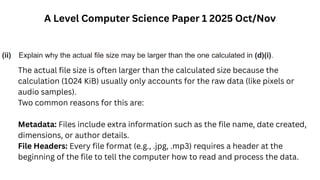 A Level Computer Science Paper 1 2025 Oct/Nov
The actual file size is often larger than the calculated size because the
calculation (1024 KiB) usually only accounts for the raw data (like pixels or
audio samples).
Two common reasons for this are:
Metadata: Files include extra information such as the file name, date created,
dimensions, or author details.
File Headers: Every file format (e.g., .jpg, .mp3) requires a header at the
beginning of the file to tell the computer how to read and process the data.
 