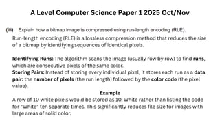A Level Computer Science Paper 1 2025 Oct/Nov
Run-length encoding (RLE) is a lossless compression method that reduces the size
of a bitmap by identifying sequences of identical pixels.
Identifying Runs: The algorithm scans the image (usually row by row) to find runs,
which are consecutive pixels of the same color.
Storing Pairs: Instead of storing every individual pixel, it stores each run as a data
pair: the number of pixels (the run length) followed by the color code (the pixel
value).
Example
A row of 10 white pixels would be stored as 10, White rather than listing the code
for "White" ten separate times. This significantly reduces file size for images with
large areas of solid color.
 