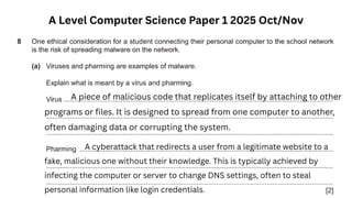 A Level Computer Science Paper 1 2025 Oct/Nov
A piece of malicious code that replicates itself by attaching to other
programs or files. It is designed to spread from one computer to another,
often damaging data or corrupting the system.
A cyberattack that redirects a user from a legitimate website to a
fake, malicious one without their knowledge. This is typically achieved by
infecting the computer or server to change DNS settings, often to steal
personal information like login credentials.
 