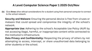 A Level Computer Science Paper 1 2025 Oct/Nov
Security and Malware: Ensuring the personal device is free from viruses or
malware that could spread and compromise the integrity of the school's
network.
Appropriate Use: Adhering to the school’s Acceptable Use Policy (AUP) by
not accessing illegal, harmful, or inappropriate content while connected to
the institution's infrastructure.
Data Privacy and Confidentiality: Respecting the privacy of others by not
attempting to access, intercept, or share unauthorized data belonging to
other students or the school.
 