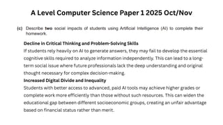 A Level Computer Science Paper 1 2025 Oct/Nov
Decline in Critical Thinking and Problem-Solving Skills
If students rely heavily on AI to generate answers, they may fail to develop the essential
cognitive skills required to analyze information independently. This can lead to a long-
term social issue where future professionals lack the deep understanding and original
thought necessary for complex decision-making.
Increased Digital Divide and Inequality
Students with better access to advanced, paid AI tools may achieve higher grades or
complete work more efficiently than those without such resources. This can widen the
educational gap between different socioeconomic groups, creating an unfair advantage
based on financial status rather than merit.
 