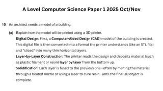 A Level Computer Science Paper 1 2025 Oct/Nov
Digital Design: First, a Computer-Aided Design (CAD) model of the building is created.
This digital file is then converted into a format the printer understands (like an STL file)
and "sliced" into many thin horizontal layers.
Layer-by-Layer Construction: The printer reads the design and deposits material (such
as plastic filament or resin) layer by layer from the bottom up.
Solidification: Each layer is fused to the previous one—often by melting the material
through a heated nozzle or using a laser to cure resin—until the final 3D object is
complete.
 