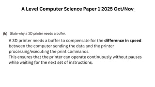 A Level Computer Science Paper 1 2025 Oct/Nov
A 3D printer needs a buffer to compensate for the difference in speed
between the computer sending the data and the printer
processing/executing the print commands.
This ensures that the printer can operate continuously without pauses
while waiting for the next set of instructions.
 