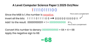 A Level Computer Science Paper 1 2025 Oct/Nov
111110111100
-68
Since the MSB is 1, the number is negative.
Invert all the bits: 1 1 1 1 1 0 1 1 1 1 0 0 0 0 0 0 0 1 0 0 0 0 1 1
Add 1 to the result: 000001000011 + 1 = 000001000100
This is one’s complement!
This is two’s complement!
Convert this number to denary: 000001000100 = 64 + 4 = 68
Apply the negative sign to 68:
 