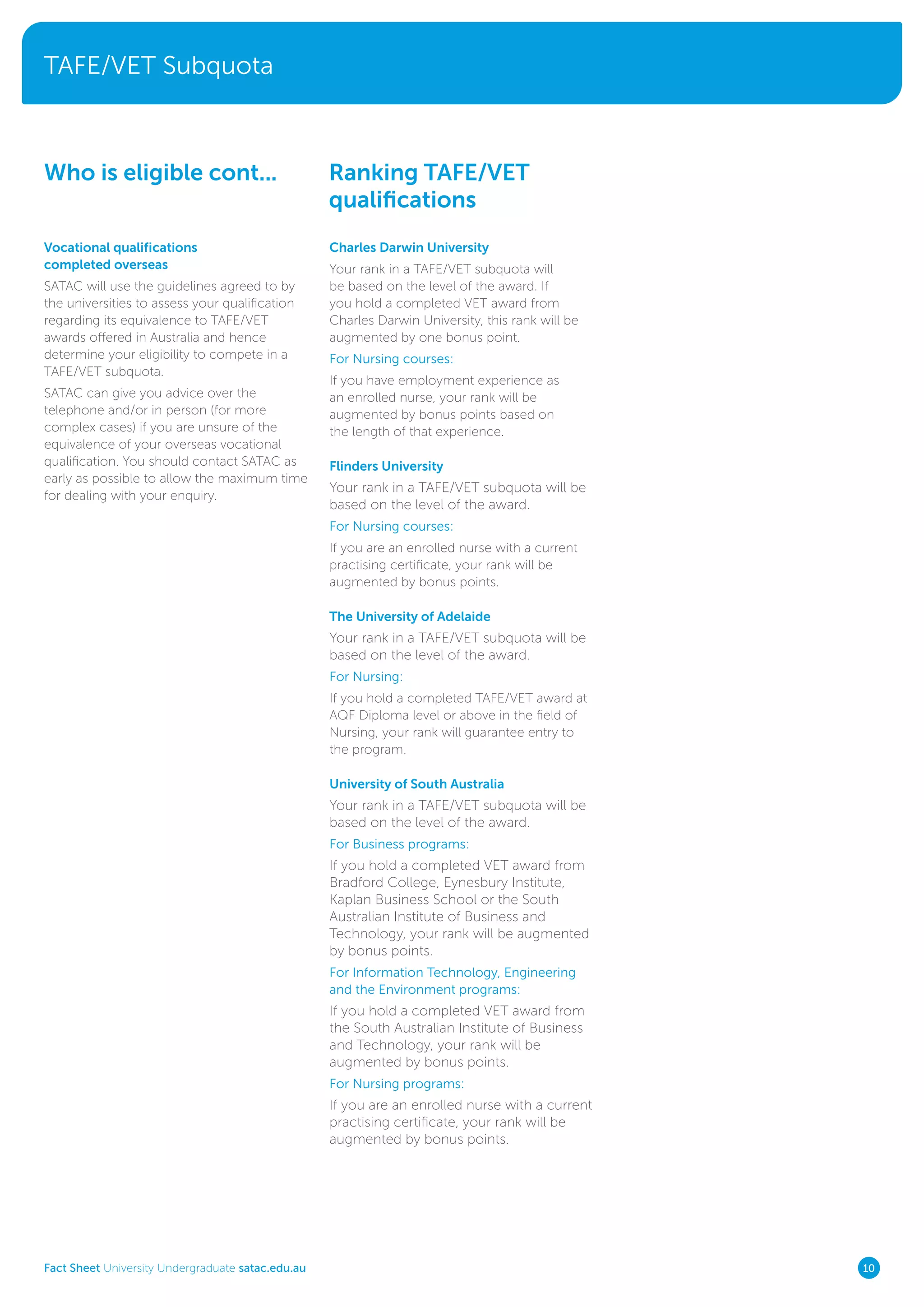 TAFE/VET Subquota
Fact Sheet University Undergraduate satac.edu.au 10
Vocational qualifications
completed overseas
SATAC will use the guidelines agreed to by
the universities to assess your qualification
regarding its equivalence to TAFE/VET
awards offered in Australia and hence
determine your eligibility to compete in a
TAFE/VET subquota.
SATAC can give you advice over the
telephone and/or in person (for more
complex cases) if you are unsure of the
equivalence of your overseas vocational
qualification. You should contact SATAC as
early as possible to allow the maximum time
for dealing with your enquiry.
Charles Darwin University
Your rank in a TAFE/VET subquota will
be based on the level of the award. If
you hold a completed VET award from
Charles Darwin University, this rank will be
augmented by one bonus point.
For Nursing courses:
If you have employment experience as
an enrolled nurse, your rank will be
augmented by bonus points based on
the length of that experience.
Flinders University
Your rank in a TAFE/VET subquota will be
based on the level of the award.
For Nursing courses:
If you are an enrolled nurse with a current
practising certificate, your rank will be
augmented by bonus points.
The University of Adelaide
Your rank in a TAFE/VET subquota will be
based on the level of the award.
For Nursing:
If you hold a completed TAFE/VET award at
AQF Diploma level or above in the field of
Nursing, your rank will guarantee entry to
the program.
University of South Australia
Your rank in a TAFE/VET subquota will be
based on the level of the award.
For Business programs:
If you hold a completed VET award from
Bradford College, Eynesbury Institute,
Kaplan Business School or the South
Australian Institute of Business and
Technology, your rank will be augmented
by bonus points.
For Information Technology, Engineering
and the Environment programs:
If you hold a completed VET award from
the South Australian Institute of Business
and Technology, your rank will be
augmented by bonus points.
For Nursing programs:
If you are an enrolled nurse with a current
practising certificate, your rank will be
augmented by bonus points.
Ranking TAFE/VET
qualifications
Who is eligible cont...
 