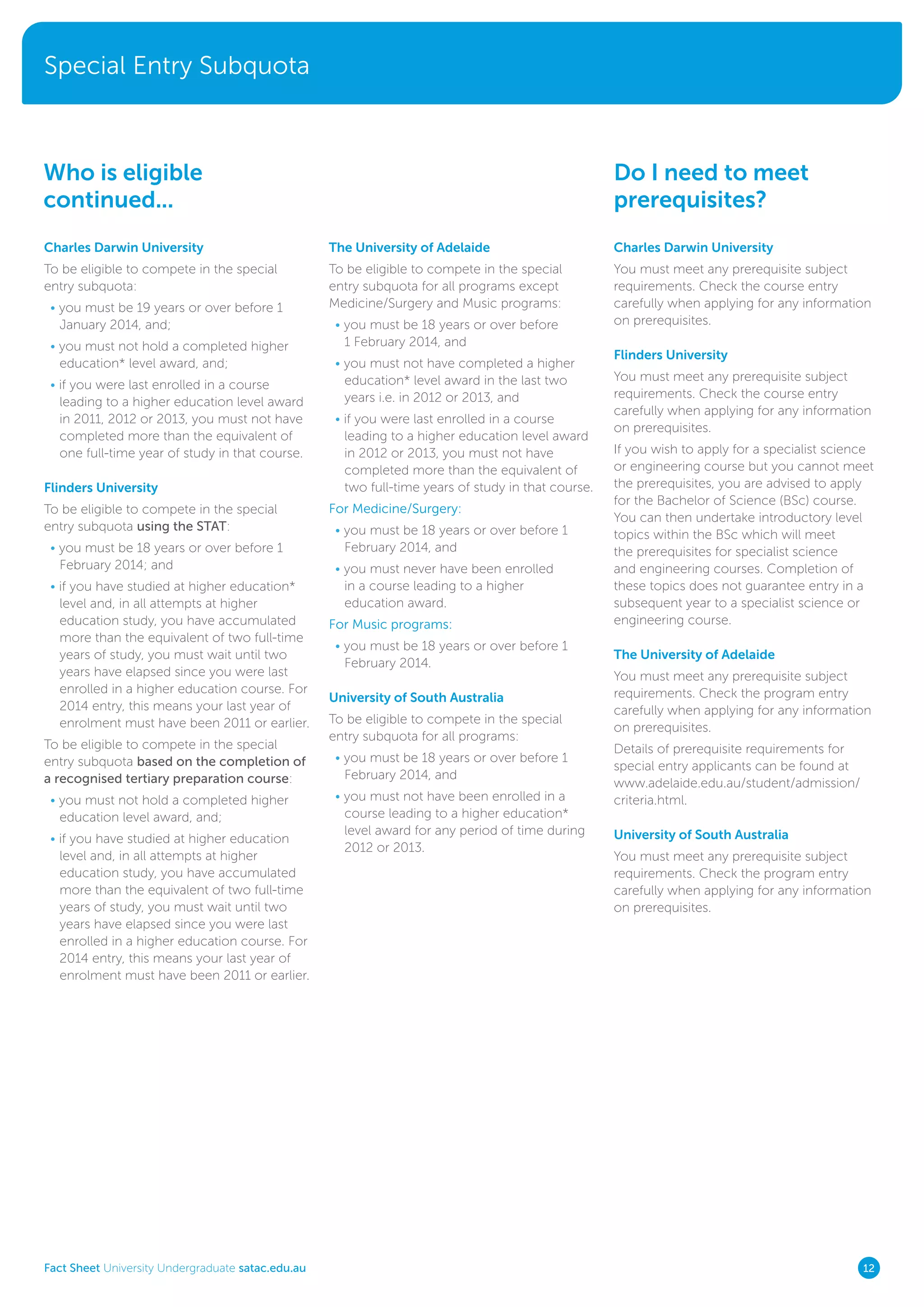 Special Entry Subquota
Fact Sheet University Undergraduate satac.edu.au 12
Charles Darwin University
To be eligible to compete in the special
entry subquota:
• you must be 19 years or over before 1
January 2014, and;
• you must not hold a completed higher
education* level award, and;
• if you were last enrolled in a course
leading to a higher education level award
in 2011, 2012 or 2013, you must not have
completed more than the equivalent of
one full-time year of study in that course.
Flinders University
To be eligible to compete in the special
entry subquota using the STAT:
• you must be 18 years or over before 1
February 2014; and
• if you have studied at higher education*
level and, in all attempts at higher
education study, you have accumulated
more than the equivalent of two full-time
years of study, you must wait until two
years have elapsed since you were last
enrolled in a higher education course. For
2014 entry, this means your last year of
enrolment must have been 2011 or earlier.
To be eligible to compete in the special
entry subquota based on the completion of
a recognised tertiary preparation course:
• you must not hold a completed higher
education level award, and;
• if you have studied at higher education
level and, in all attempts at higher
education study, you have accumulated
more than the equivalent of two full-time
years of study, you must wait until two
years have elapsed since you were last
enrolled in a higher education course. For
2014 entry, this means your last year of
enrolment must have been 2011 or earlier.
Who is eligible
continued...
Do I need to meet
prerequisites?
The University of Adelaide
To be eligible to compete in the special
entry subquota for all programs except
Medicine/Surgery and Music programs:
• you must be 18 years or over before
1 February 2014, and
• you must not have completed a higher
education* level award in the last two
years i.e. in 2012 or 2013, and
• if you were last enrolled in a course
leading to a higher education level award
in 2012 or 2013, you must not have
completed more than the equivalent of
two full-time years of study in that course.
For Medicine/Surgery:
• you must be 18 years or over before 1
February 2014, and
• you must never have been enrolled
in a course leading to a higher
education award.
For Music programs:
• you must be 18 years or over before 1
February 2014.
University of South Australia
To be eligible to compete in the special
entry subquota for all programs:
• you must be 18 years or over before 1
February 2014, and
• you must not have been enrolled in a
course leading to a higher education*
level award for any period of time during
2012 or 2013.
Charles Darwin University
You must meet any prerequisite subject
requirements. Check the course entry
carefully when applying for any information
on prerequisites.
Flinders University
You must meet any prerequisite subject
requirements. Check the course entry
carefully when applying for any information
on prerequisites.
If you wish to apply for a specialist science
or engineering course but you cannot meet
the prerequisites, you are advised to apply
for the Bachelor of Science (BSc) course.
You can then undertake introductory level
topics within the BSc which will meet
the prerequisites for specialist science
and engineering courses. Completion of
these topics does not guarantee entry in a
subsequent year to a specialist science or
engineering course.
The University of Adelaide
You must meet any prerequisite subject
requirements. Check the program entry
carefully when applying for any information
on prerequisites.
Details of prerequisite requirements for
special entry applicants can be found at
www.adelaide.edu.au/student/admission/
criteria.html.
University of South Australia
You must meet any prerequisite subject
requirements. Check the program entry
carefully when applying for any information
on prerequisites.
 