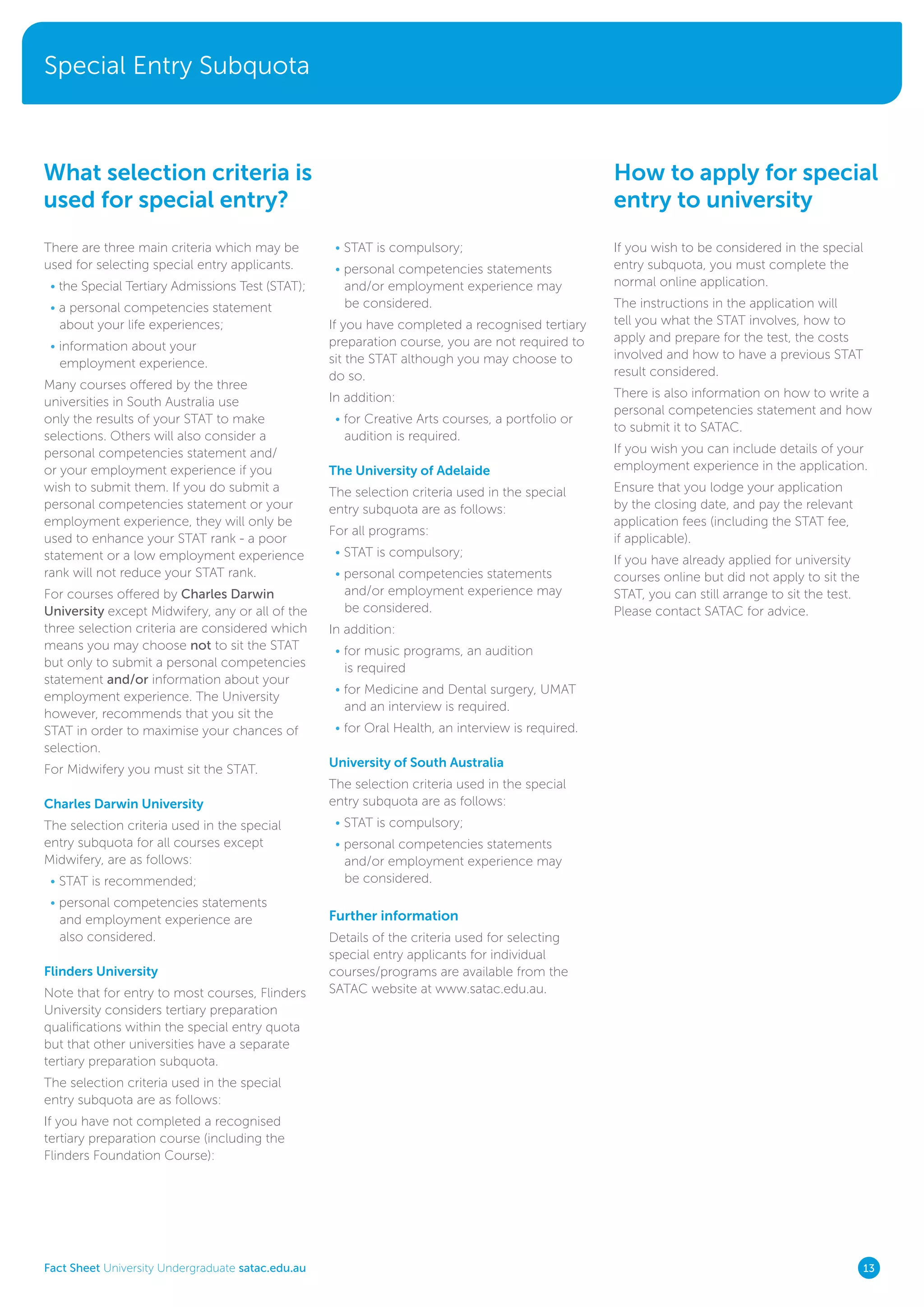 Special Entry Subquota
Fact Sheet University Undergraduate satac.edu.au 13
There are three main criteria which may be
used for selecting special entry applicants.
• the Special Tertiary Admissions Test (STAT);
• a personal competencies statement
about your life experiences;
• information about your
employment experience.
Many courses offered by the three
universities in South Australia use
only the results of your STAT to make
selections. Others will also consider a
personal competencies statement and/
or your employment experience if you
wish to submit them. If you do submit a
personal competencies statement or your
employment experience, they will only be
used to enhance your STAT rank - a poor
statement or a low employment experience
rank will not reduce your STAT rank.
For courses offered by Charles Darwin
University except Midwifery, any or all of the
three selection criteria are considered which
means you may choose not to sit the STAT
but only to submit a personal competencies
statement and/or information about your
employment experience. The University
however, recommends that you sit the
STAT in order to maximise your chances of
selection.
For Midwifery you must sit the STAT.
Charles Darwin University
The selection criteria used in the special
entry subquota for all courses except
Midwifery, are as follows:
• STAT is recommended;
• personal competencies statements
and employment experience are
also considered.
Flinders University
Note that for entry to most courses, Flinders
University considers tertiary preparation
qualifications within the special entry quota
but that other universities have a separate
tertiary preparation subquota.
The selection criteria used in the special
entry subquota are as follows:
If you have not completed a recognised
tertiary preparation course (including the
Flinders Foundation Course):
What selection criteria is
used for special entry?
How to apply for special
entry to university
• STAT is compulsory;
• personal competencies statements
and/or employment experience may
be considered.
If you have completed a recognised tertiary
preparation course, you are not required to
sit the STAT although you may choose to
do so.
In addition:
• for Creative Arts courses, a portfolio or
audition is required.
The University of Adelaide
The selection criteria used in the special
entry subquota are as follows:
For all programs:
• STAT is compulsory;
• personal competencies statements
and/or employment experience may
be considered.
In addition:
• for music programs, an audition
is required
• for Medicine and Dental surgery, UMAT
and an interview is required.
• for Oral Health, an interview is required.
University of South Australia
The selection criteria used in the special
entry subquota are as follows:
• STAT is compulsory;
• personal competencies statements
and/or employment experience may
be considered.
Further information
Details of the criteria used for selecting
special entry applicants for individual
courses/programs are available from the
SATAC website at www.satac.edu.au.
If you wish to be considered in the special
entry subquota, you must complete the
normal online application.
The instructions in the application will
tell you what the STAT involves, how to
apply and prepare for the test, the costs
involved and how to have a previous STAT
result considered.
There is also information on how to write a
personal competencies statement and how
to submit it to SATAC.
If you wish you can include details of your
employment experience in the application.
Ensure that you lodge your application
by the closing date, and pay the relevant
application fees (including the STAT fee,
if applicable).
If you have already applied for university
courses online but did not apply to sit the
STAT, you can still arrange to sit the test.
Please contact SATAC for advice.
 