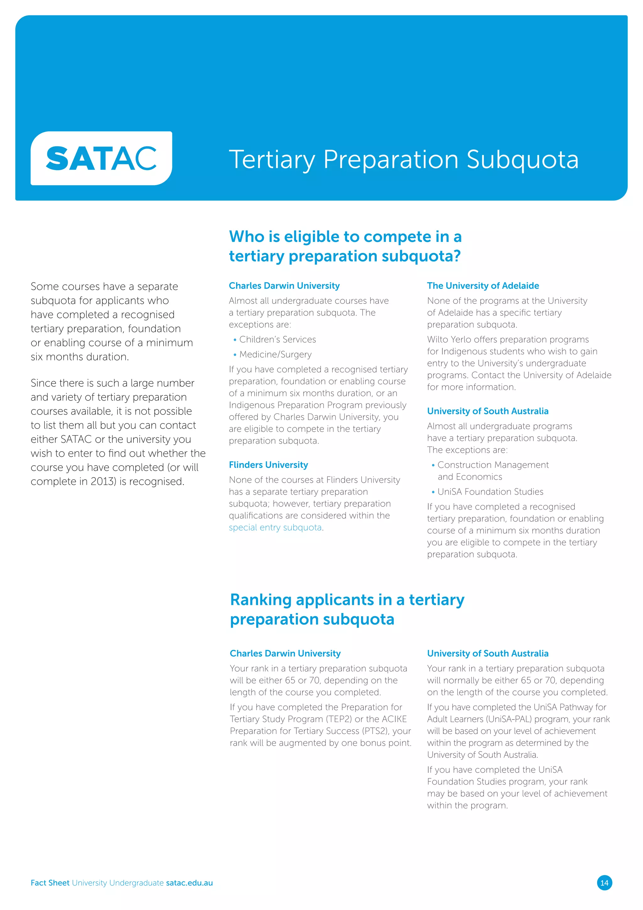 Fact Sheet University Undergraduate satac.edu.au 14
Tertiary Preparation Subquota
Charles Darwin University
Almost all undergraduate courses have
a tertiary preparation subquota. The
exceptions are:
• Children’s Services
• Medicine/Surgery
If you have completed a recognised tertiary
preparation, foundation or enabling course
of a minimum six months duration, or an
Indigenous Preparation Program previously
offered by Charles Darwin University, you
are eligible to compete in the tertiary
preparation subquota.
Flinders University
None of the courses at Flinders University
has a separate tertiary preparation
subquota; however, tertiary preparation
qualifications are considered within the
special entry subquota.
Charles Darwin University
Your rank in a tertiary preparation subquota
will be either 65 or 70, depending on the
length of the course you completed.
If you have completed the Preparation for
Tertiary Study Program (TEP2) or the ACIKE
Preparation for Tertiary Success (PTS2), your
rank will be augmented by one bonus point.
University of South Australia
Your rank in a tertiary preparation subquota
will normally be either 65 or 70, depending
on the length of the course you completed.
If you have completed the UniSA Pathway for
Adult Learners (UniSA-PAL) program, your rank
will be based on your level of achievement
within the program as determined by the
University of South Australia.
If you have completed the UniSA
Foundation Studies program, your rank
may be based on your level of achievement
within the program.
Who is eligible to compete in a
tertiary preparation subquota?
Ranking applicants in a tertiary
preparation subquota
The University of Adelaide
None of the programs at the University
of Adelaide has a specific tertiary
preparation subquota.
Wilto Yerlo offers preparation programs
for Indigenous students who wish to gain
entry to the University’s undergraduate
programs. Contact the University of Adelaide
for more information.
University of South Australia
Almost all undergraduate programs
have a tertiary preparation subquota.
The exceptions are:
• Construction Management
and Economics
• UniSA Foundation Studies
If you have completed a recognised
tertiary preparation, foundation or enabling
course of a minimum six months duration
you are eligible to compete in the tertiary
preparation subquota.
Some courses have a separate
subquota for applicants who
have completed a recognised
tertiary preparation, foundation
or enabling course of a minimum
six months duration.
Since there is such a large number
and variety of tertiary preparation
courses available, it is not possible
to list them all but you can contact
either SATAC or the university you
wish to enter to find out whether the
course you have completed (or will
complete in 2013) is recognised.
 