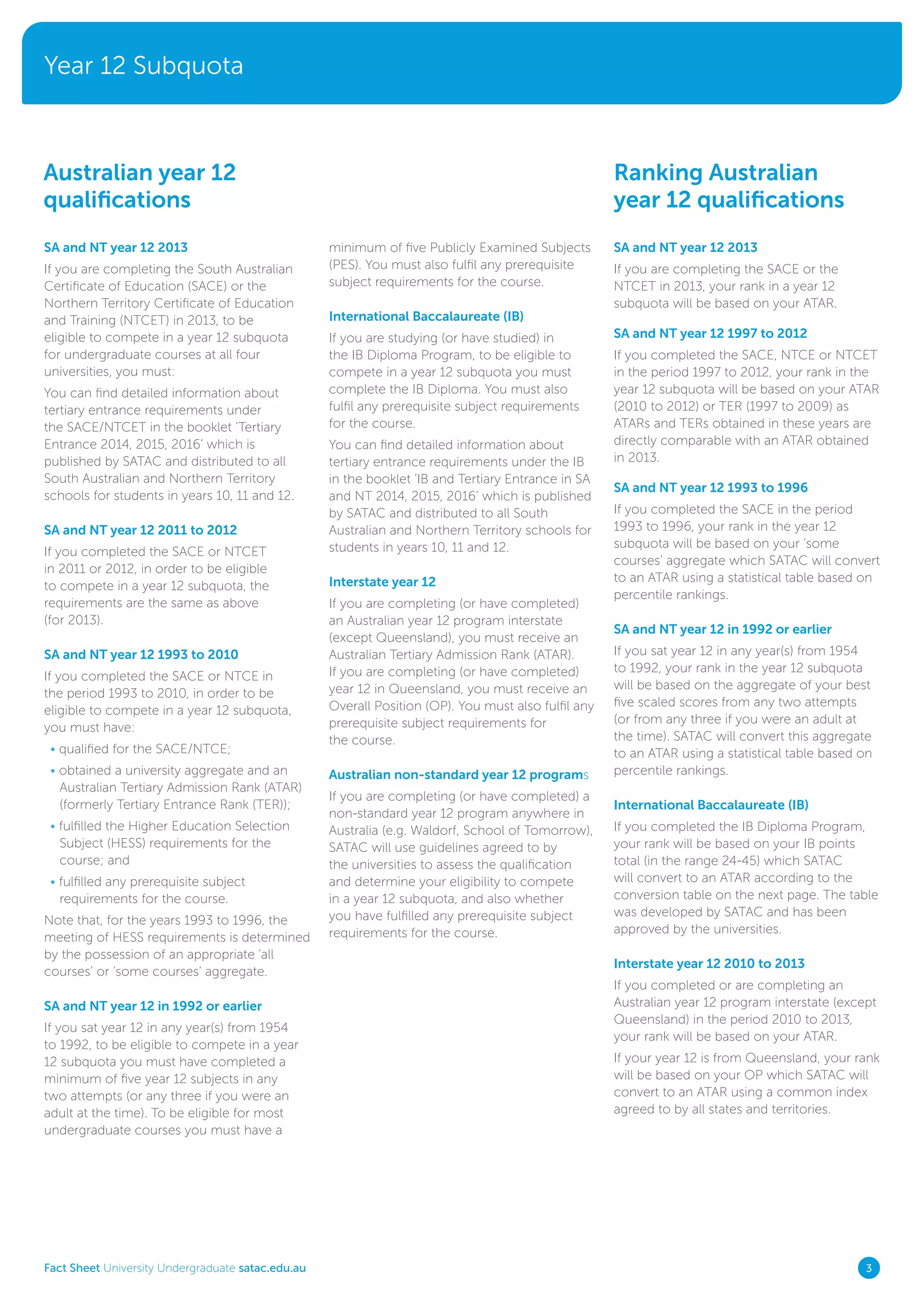 Year 12 Subquota
Fact Sheet University Undergraduate satac.edu.au 3
SA and NT year 12 2013
If you are completing the South Australian
Certificate of Education (SACE) or the
Northern Territory Certificate of Education
and Training (NTCET) in 2013, to be
eligible to compete in a year 12 subquota
for undergraduate courses at all four
universities, you must:
You can find detailed information about
tertiary entrance requirements under
the SACE/NTCET in the booklet ‘Tertiary
Entrance 2014, 2015, 2016’ which is
published by SATAC and distributed to all
South Australian and Northern Territory
schools for students in years 10, 11 and 12.
SA and NT year 12 2011 to 2012
If you completed the SACE or NTCET
in 2011 or 2012, in order to be eligible
to compete in a year 12 subquota, the
requirements are the same as above
(for 2013).
SA and NT year 12 1993 to 2010
If you completed the SACE or NTCE in
the period 1993 to 2010, in order to be
eligible to compete in a year 12 subquota,
you must have:
• qualified for the SACE/NTCE;
• obtained a university aggregate and an
Australian Tertiary Admission Rank (ATAR)
(formerly Tertiary Entrance Rank (TER));
• fulfilled the Higher Education Selection
Subject (HESS) requirements for the
course; and
• fulfilled any prerequisite subject
requirements for the course.
Note that, for the years 1993 to 1996, the
meeting of HESS requirements is determined
by the possession of an appropriate ‘all
courses’ or ‘some courses’ aggregate.
SA and NT year 12 in 1992 or earlier
If you sat year 12 in any year(s) from 1954
to 1992, to be eligible to compete in a year
12 subquota you must have completed a
minimum of five year 12 subjects in any
two attempts (or any three if you were an
adult at the time). To be eligible for most
undergraduate courses you must have a
Australian year 12
qualifications
Ranking Australian
year 12 qualifications
minimum of five Publicly Examined Subjects
(PES). You must also fulfil any prerequisite
subject requirements for the course.
International Baccalaureate (IB)
If you are studying (or have studied) in
the IB Diploma Program, to be eligible to
compete in a year 12 subquota you must
complete the IB Diploma. You must also
fulfil any prerequisite subject requirements
for the course.
You can find detailed information about
tertiary entrance requirements under the IB
in the booklet ‘IB and Tertiary Entrance in SA
and NT 2014, 2015, 2016’ which is published
by SATAC and distributed to all South
Australian and Northern Territory schools for
students in years 10, 11 and 12.
Interstate year 12
If you are completing (or have completed)
an Australian year 12 program interstate
(except Queensland), you must receive an
Australian Tertiary Admission Rank (ATAR).
If you are completing (or have completed)
year 12 in Queensland, you must receive an
Overall Position (OP). You must also fulfil any
prerequisite subject requirements for
the course.
Australian non-standard year 12 programs
If you are completing (or have completed) a
non-standard year 12 program anywhere in
Australia (e.g. Waldorf, School of Tomorrow),
SATAC will use guidelines agreed to by
the universities to assess the qualification
and determine your eligibility to compete
in a year 12 subquota, and also whether
you have fulfilled any prerequisite subject
requirements for the course.
SA and NT year 12 2013
If you are completing the SACE or the
NTCET in 2013, your rank in a year 12
subquota will be based on your ATAR.
SA and NT year 12 1997 to 2012
If you completed the SACE, NTCE or NTCET
in the period 1997 to 2012, your rank in the
year 12 subquota will be based on your ATAR
(2010 to 2012) or TER (1997 to 2009) as
ATARs and TERs obtained in these years are
directly comparable with an ATAR obtained
in 2013.
SA and NT year 12 1993 to 1996
If you completed the SACE in the period
1993 to 1996, your rank in the year 12
subquota will be based on your ‘some
courses’ aggregate which SATAC will convert
to an ATAR using a statistical table based on
percentile rankings.
SA and NT year 12 in 1992 or earlier
If you sat year 12 in any year(s) from 1954
to 1992, your rank in the year 12 subquota
will be based on the aggregate of your best
five scaled scores from any two attempts
(or from any three if you were an adult at
the time). SATAC will convert this aggregate
to an ATAR using a statistical table based on
percentile rankings.
International Baccalaureate (IB)
If you completed the IB Diploma Program,
your rank will be based on your IB points
total (in the range 24-45) which SATAC
will convert to an ATAR according to the
conversion table on the next page. The table
was developed by SATAC and has been
approved by the universities.
Interstate year 12 2010 to 2013
If you completed or are completing an
Australian year 12 program interstate (except
Queensland) in the period 2010 to 2013,
your rank will be based on your ATAR.
If your year 12 is from Queensland, your rank
will be based on your OP which SATAC will
convert to an ATAR using a common index
agreed to by all states and territories.
 