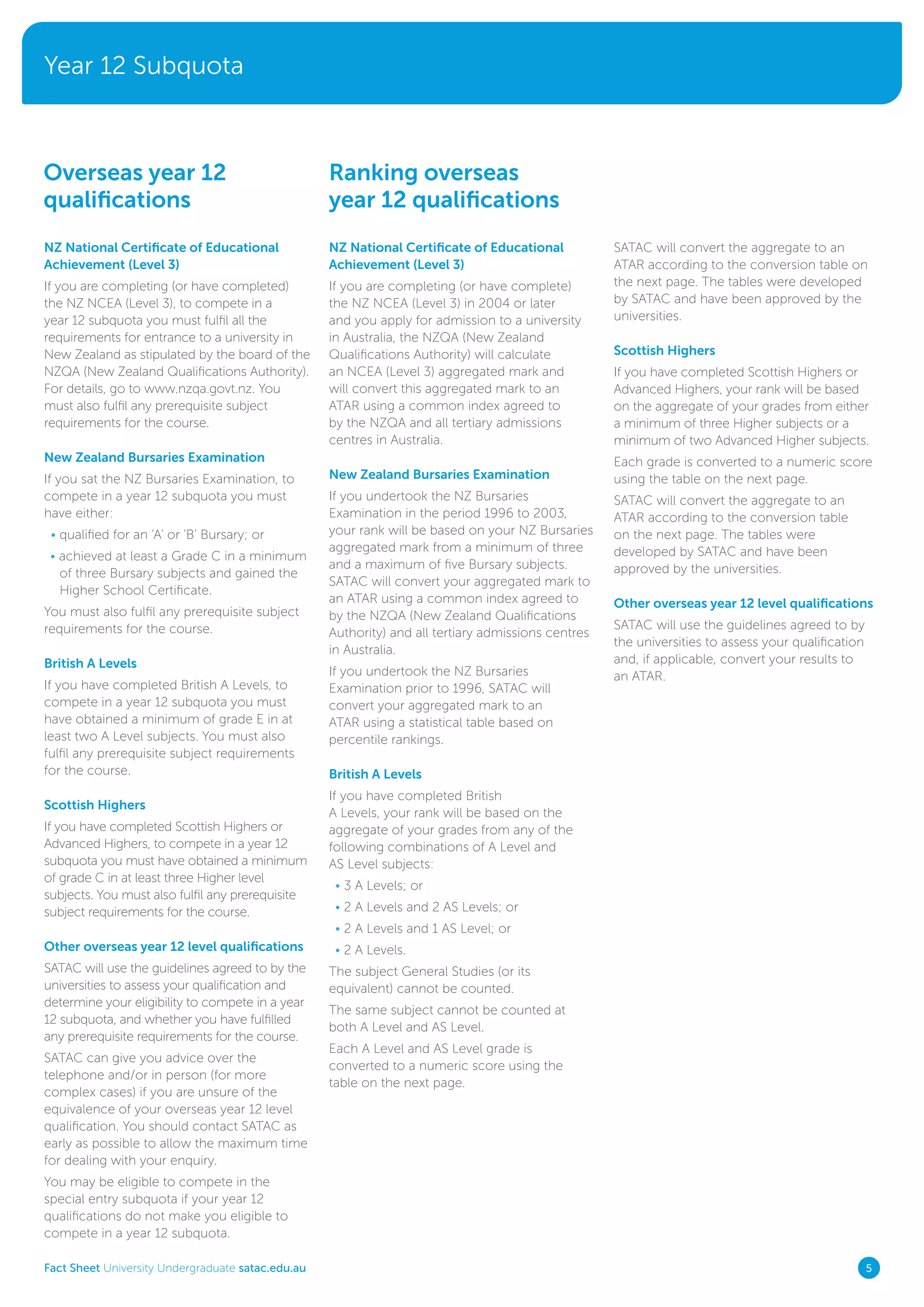Year 12 Subquota
Fact Sheet University Undergraduate satac.edu.au 5
NZ National Certificate of Educational
Achievement (Level 3)
If you are completing (or have completed)
the NZ NCEA (Level 3), to compete in a
year 12 subquota you must fulfil all the
requirements for entrance to a university in
New Zealand as stipulated by the board of the
NZQA (New Zealand Qualifications Authority).
For details, go to www.nzqa.govt.nz. You
must also fulfil any prerequisite subject
requirements for the course.
New Zealand Bursaries Examination
If you sat the NZ Bursaries Examination, to
compete in a year 12 subquota you must
have either:
• qualified for an ‘A’ or ‘B’ Bursary; or
• achieved at least a Grade C in a minimum
of three Bursary subjects and gained the
Higher School Certificate.
You must also fulfil any prerequisite subject
requirements for the course.
British A Levels
If you have completed British A Levels, to
compete in a year 12 subquota you must
have obtained a minimum of grade E in at
least two A Level subjects. You must also
fulfil any prerequisite subject requirements
for the course.
Scottish Highers
If you have completed Scottish Highers or
Advanced Highers, to compete in a year 12
subquota you must have obtained a minimum
of grade C in at least three Higher level
subjects. You must also fulfil any prerequisite
subject requirements for the course.
Other overseas year 12 level qualifications
SATAC will use the guidelines agreed to by the
universities to assess your qualification and
determine your eligibility to compete in a year
12 subquota, and whether you have fulfilled
any prerequisite requirements for the course.
SATAC can give you advice over the
telephone and/or in person (for more
complex cases) if you are unsure of the
equivalence of your overseas year 12 level
qualification. You should contact SATAC as
early as possible to allow the maximum time
for dealing with your enquiry.
You may be eligible to compete in the
special entry subquota if your year 12
qualifications do not make you eligible to
compete in a year 12 subquota.
Overseas year 12
qualifications
Ranking overseas
year 12 qualifications
NZ National Certificate of Educational
Achievement (Level 3)
If you are completing (or have complete)
the NZ NCEA (Level 3) in 2004 or later
and you apply for admission to a university
in Australia, the NZQA (New Zealand
Qualifications Authority) will calculate
an NCEA (Level 3) aggregated mark and
will convert this aggregated mark to an
ATAR using a common index agreed to
by the NZQA and all tertiary admissions
centres in Australia.
New Zealand Bursaries Examination
If you undertook the NZ Bursaries
Examination in the period 1996 to 2003,
your rank will be based on your NZ Bursaries
aggregated mark from a minimum of three
and a maximum of five Bursary subjects.
SATAC will convert your aggregated mark to
an ATAR using a common index agreed to
by the NZQA (New Zealand Qualifications
Authority) and all tertiary admissions centres
in Australia.
If you undertook the NZ Bursaries
Examination prior to 1996, SATAC will
convert your aggregated mark to an
ATAR using a statistical table based on
percentile rankings.
British A Levels
If you have completed British
A Levels, your rank will be based on the
aggregate of your grades from any of the
following combinations of A Level and
AS Level subjects:
• 3 A Levels; or
• 2 A Levels and 2 AS Levels; or
• 2 A Levels and 1 AS Level; or
• 2 A Levels.
The subject General Studies (or its
equivalent) cannot be counted.
The same subject cannot be counted at
both A Level and AS Level.
Each A Level and AS Level grade is
converted to a numeric score using the
table on the next page.
SATAC will convert the aggregate to an
ATAR according to the conversion table on
the next page. The tables were developed
by SATAC and have been approved by the
universities.
Scottish Highers
If you have completed Scottish Highers or
Advanced Highers, your rank will be based
on the aggregate of your grades from either
a minimum of three Higher subjects or a
minimum of two Advanced Higher subjects.
Each grade is converted to a numeric score
using the table on the next page.
SATAC will convert the aggregate to an
ATAR according to the conversion table
on the next page. The tables were
developed by SATAC and have been
approved by the universities.
Other overseas year 12 level qualifications
SATAC will use the guidelines agreed to by
the universities to assess your qualification
and, if applicable, convert your results to
an ATAR.
 