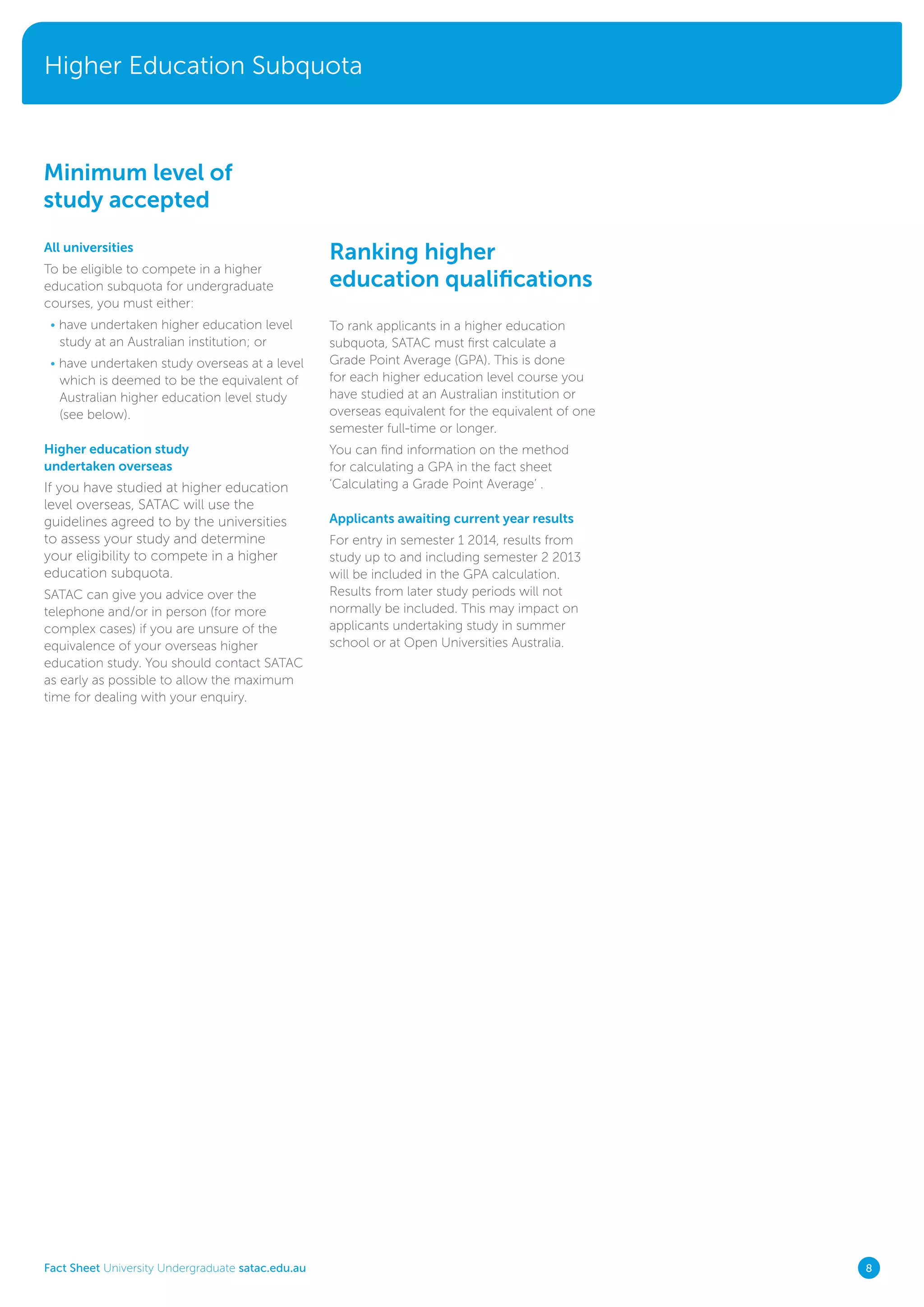 Higher Education Subquota
Fact Sheet University Undergraduate satac.edu.au 8
All universities
To be eligible to compete in a higher
education subquota for undergraduate
courses, you must either:
• have undertaken higher education level
study at an Australian institution; or
• have undertaken study overseas at a level
which is deemed to be the equivalent of
Australian higher education level study
(see below).
Higher education study
undertaken overseas
If you have studied at higher education
level overseas, SATAC will use the
guidelines agreed to by the universities
to assess your study and determine
your eligibility to compete in a higher
education subquota.
SATAC can give you advice over the
telephone and/or in person (for more
complex cases) if you are unsure of the
equivalence of your overseas higher
education study. You should contact SATAC
as early as possible to allow the maximum
time for dealing with your enquiry.
Ranking higher
education qualifications
To rank applicants in a higher education
subquota, SATAC must first calculate a
Grade Point Average (GPA). This is done
for each higher education level course you
have studied at an Australian institution or
overseas equivalent for the equivalent of one
semester full-time or longer.
You can find information on the method
for calculating a GPA in the fact sheet
‘Calculating a Grade Point Average’ .
Applicants awaiting current year results
For entry in semester 1 2014, results from
study up to and including semester 2 2013
will be included in the GPA calculation.
Results from later study periods will not
normally be included. This may impact on
applicants undertaking study in summer
school or at Open Universities Australia.
Minimum level of
study accepted
 