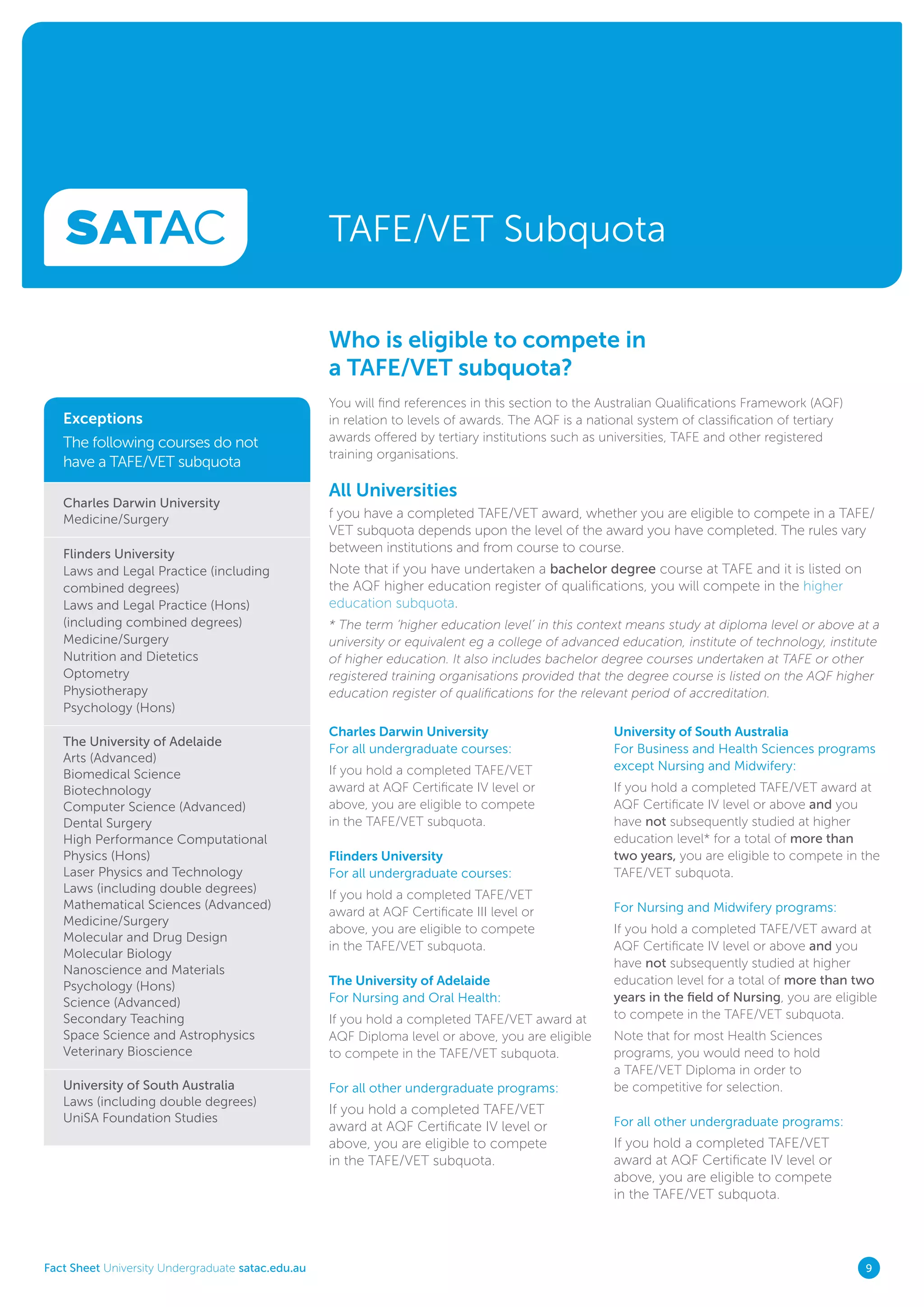 Fact Sheet University Undergraduate satac.edu.au 9
TAFE/VET Subquota
Who is eligible to compete in
a TAFE/VET subquota?
Exceptions
The following courses do not
have a TAFE/VET subquota
Charles Darwin University
Medicine/Surgery
Flinders University
Laws and Legal Practice (including
combined degrees)
Laws and Legal Practice (Hons)
(including combined degrees)
Medicine/Surgery
Nutrition and Dietetics
Optometry
Physiotherapy
Psychology (Hons)
The University of Adelaide
Arts (Advanced)
Biomedical Science
Biotechnology
Computer Science (Advanced)
Dental Surgery
High Performance Computational
Physics (Hons)
Laser Physics and Technology
Laws (including double degrees)
Mathematical Sciences (Advanced)
Medicine/Surgery
Molecular and Drug Design
Molecular Biology
Nanoscience and Materials
Psychology (Hons)
Science (Advanced)
Secondary Teaching
Space Science and Astrophysics
Veterinary Bioscience
University of South Australia
Laws (including double degrees)
UniSA Foundation Studies
You will find references in this section to the Australian Qualifications Framework (AQF)
in relation to levels of awards. The AQF is a national system of classification of tertiary
awards offered by tertiary institutions such as universities, TAFE and other registered
training organisations.
All Universities
f you have a completed TAFE/VET award, whether you are eligible to compete in a TAFE/
VET subquota depends upon the level of the award you have completed. The rules vary
between institutions and from course to course.
Note that if you have undertaken a bachelor degree course at TAFE and it is listed on
the AQF higher education register of qualifications, you will compete in the higher
education subquota.
* The term ‘higher education level’ in this context means study at diploma level or above at a
university or equivalent eg a college of advanced education, institute of technology, institute
of higher education. It also includes bachelor degree courses undertaken at TAFE or other
registered training organisations provided that the degree course is listed on the AQF higher
education register of qualifications for the relevant period of accreditation.
Charles Darwin University
For all undergraduate courses:
If you hold a completed TAFE/VET
award at AQF Certificate IV level or
above, you are eligible to compete
in the TAFE/VET subquota.
Flinders University
For all undergraduate courses:
If you hold a completed TAFE/VET
award at AQF Certificate III level or
above, you are eligible to compete
in the TAFE/VET subquota.
The University of Adelaide
For Nursing and Oral Health:
If you hold a completed TAFE/VET award at
AQF Diploma level or above, you are eligible
to compete in the TAFE/VET subquota.
For all other undergraduate programs:
If you hold a completed TAFE/VET
award at AQF Certificate IV level or
above, you are eligible to compete
in the TAFE/VET subquota.
University of South Australia
For Business and Health Sciences programs
except Nursing and Midwifery:
If you hold a completed TAFE/VET award at
AQF Certificate IV level or above and you
have not subsequently studied at higher
education level* for a total of more than
two years, you are eligible to compete in the
TAFE/VET subquota.
For Nursing and Midwifery programs:
If you hold a completed TAFE/VET award at
AQF Certificate IV level or above and you
have not subsequently studied at higher
education level for a total of more than two
years in the field of Nursing, you are eligible
to compete in the TAFE/VET subquota.
Note that for most Health Sciences
programs, you would need to hold
a TAFE/VET Diploma in order to
be competitive for selection.
For all other undergraduate programs:
If you hold a completed TAFE/VET
award at AQF Certificate IV level or
above, you are eligible to compete
in the TAFE/VET subquota.
 