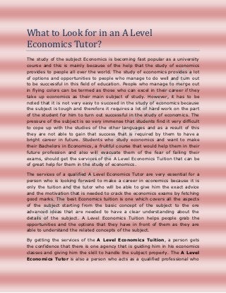 What to Look for in an A Level
Economics Tutor?
The study of the subject Economics is becoming fast popular as a university
course and this is mainly because of the help that the study of economics
provides to people all over the world. The study of economics provides a lot
of options and opportunities to people who manage to do well and turn out
to be successful in this field of education. People who manage to merge out
in flying colors can be termed as those who can excel in their career if they
take up economics as their main subject of study. However, it has to be
noted that it is not very easy to succeed in the study of economics because
the subject is tough and therefore it requires a lot of hard work on the part
of the student for him to turn out successful in the study of economics. The
pressure of the subject is so very immense that students find it very difficult
to cope up with the studies of the other languages and as a result of this
they are not able to gain that success that is required by them to have a
bright career in future. Students who study economics and want to make
their Bachelors in Economics, a fruitful course that would help them in their
future profession and also will evacuate them of the fear of failing their
exams, should get the services of the A Level Economics Tuition that can be
of great help for them in the study of economics.

The services of a qualified A Level Economics Tutor are very essential for a
person who is looking forward to make a career in economics because it is
only the tuition and the tutor who will be able to give him the exact advice
and the motivation that is needed to crack the economics exams by fetching
good marks. The best Economics tuition is one which covers all the aspects
of the subject starting from the basic concept of the subject to the ore
advanced ideas that are needed to have a clear understanding about the
details of the subject. A Level Economics Tuition helps people grab the
opportunities and the options that they have in front of them as they are
able to understand the related concepts of the subject.

By getting the services of the A Level Economics Tuition, a person gets
the confidence that there is one agency that is guiding him in his economics
classes and giving him the skill to handle the subject properly. The A Level
Economics Tutor is also a person who acts as a qualified professional who
 