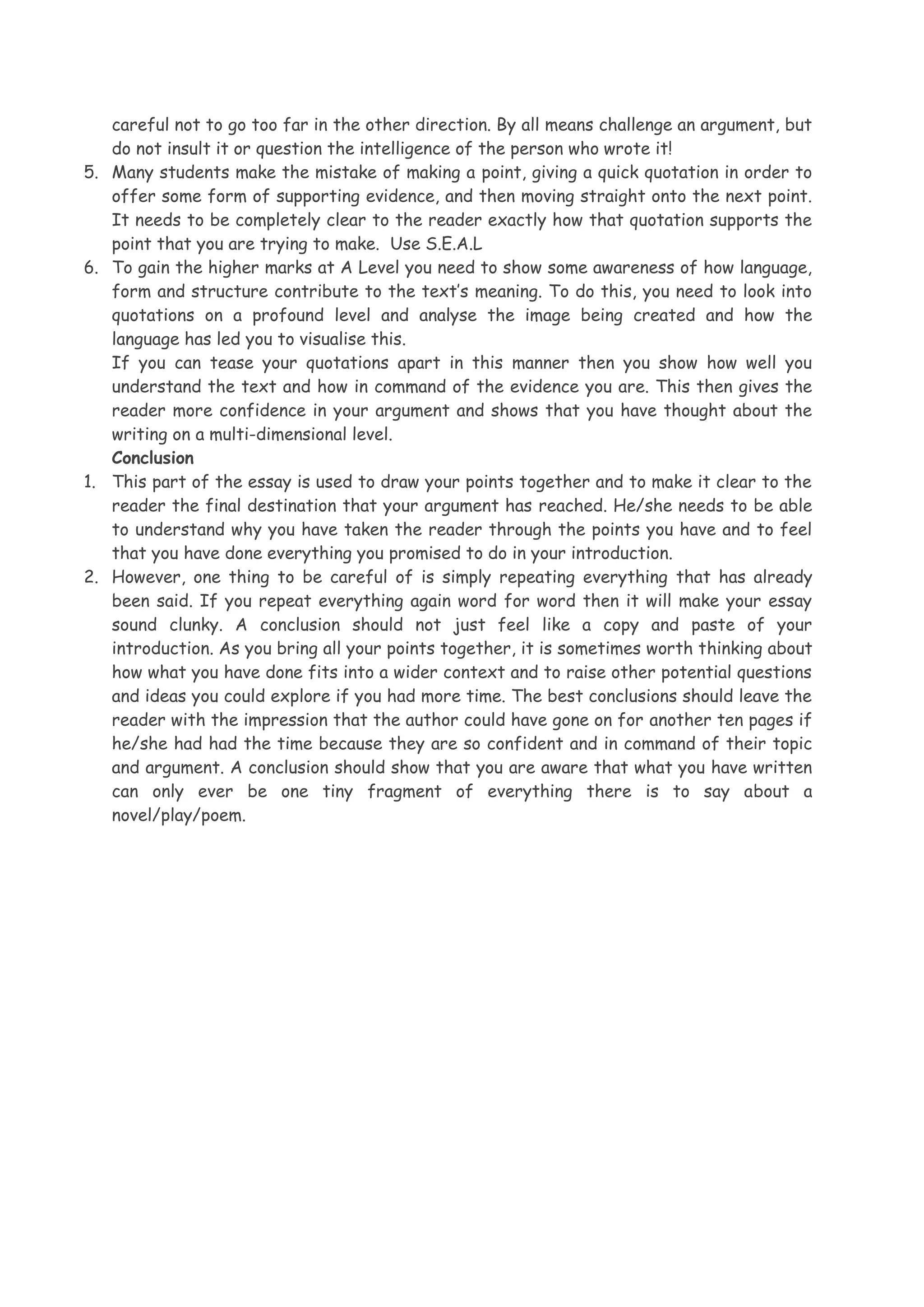 5.

6.

1.

2.

careful not to go too far in the other direction. By all means challenge an argument, but
do not insult it or question the intelligence of the person who wrote it!
Many students make the mistake of making a point, giving a quick quotation in order to
offer some form of supporting evidence, and then moving straight onto the next point.
It needs to be completely clear to the reader exactly how that quotation supports the
point that you are trying to make. Use S.E.A.L
To gain the higher marks at A Level you need to show some awareness of how language,
form and structure contribute to the text’s meaning. To do this, you need to look into
quotations on a profound level and analyse the image being created and how the
language has led you to visualise this.
If you can tease your quotations apart in this manner then you show how well you
understand the text and how in command of the evidence you are. This then gives the
reader more confidence in your argument and shows that you have thought about the
writing on a multi-dimensional level.
Conclusion
This part of the essay is used to draw your points together and to make it clear to the
reader the final destination that your argument has reached. He/she needs to be able
to understand why you have taken the reader through the points you have and to feel
that you have done everything you promised to do in your introduction.
However, one thing to be careful of is simply repeating everything that has already
been said. If you repeat everything again word for word then it will make your essay
sound clunky. A conclusion should not just feel like a copy and paste of your
introduction. As you bring all your points together, it is sometimes worth thinking about
how what you have done fits into a wider context and to raise other potential questions
and ideas you could explore if you had more time. The best conclusions should leave the
reader with the impression that the author could have gone on for another ten pages if
he/she had had the time because they are so confident and in command of their topic
and argument. A conclusion should show that you are aware that what you have written
can only ever be one tiny fragment of everything there is to say about a
novel/play/poem.

 