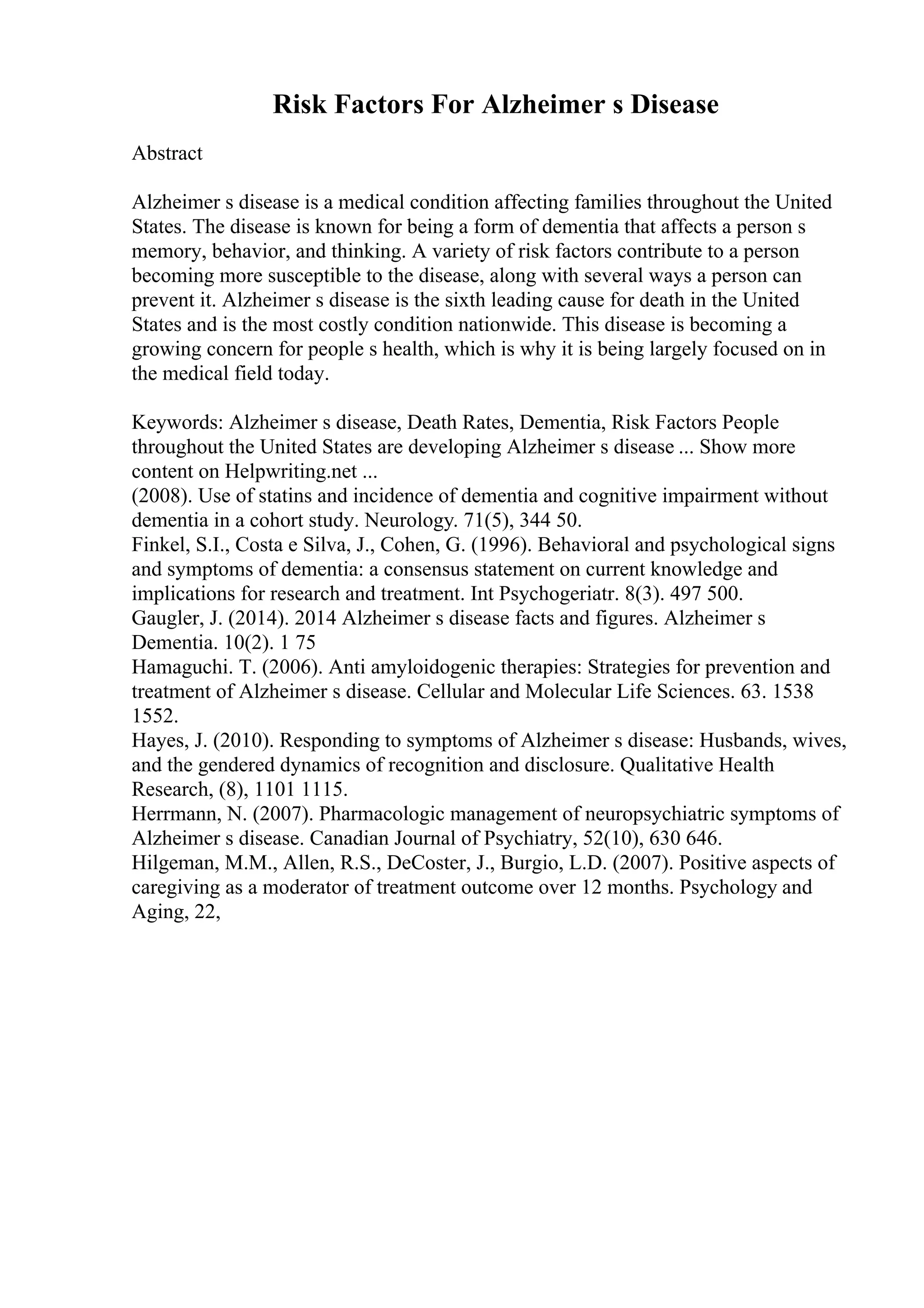 Risk Factors For Alzheimer s Disease
Abstract
Alzheimer s disease is a medical condition affecting families throughout the United
States. The disease is known for being a form of dementia that affects a person s
memory, behavior, and thinking. A variety of risk factors contribute to a person
becoming more susceptible to the disease, along with several ways a person can
prevent it. Alzheimer s disease is the sixth leading cause for death in the United
States and is the most costly condition nationwide. This disease is becoming a
growing concern for people s health, which is why it is being largely focused on in
the medical field today.
Keywords: Alzheimer s disease, Death Rates, Dementia, Risk Factors People
throughout the United States are developing Alzheimer s disease ... Show more
content on Helpwriting.net ...
(2008). Use of statins and incidence of dementia and cognitive impairment without
dementia in a cohort study. Neurology. 71(5), 344 50.
Finkel, S.I., Costa e Silva, J., Cohen, G. (1996). Behavioral and psychological signs
and symptoms of dementia: a consensus statement on current knowledge and
implications for research and treatment. Int Psychogeriatr. 8(3). 497 500.
Gaugler, J. (2014). 2014 Alzheimer s disease facts and figures. Alzheimer s
Dementia. 10(2). 1 75
Hamaguchi. T. (2006). Anti amyloidogenic therapies: Strategies for prevention and
treatment of Alzheimer s disease. Cellular and Molecular Life Sciences. 63. 1538
1552.
Hayes, J. (2010). Responding to symptoms of Alzheimer s disease: Husbands, wives,
and the gendered dynamics of recognition and disclosure. Qualitative Health
Research, (8), 1101 1115.
Herrmann, N. (2007). Pharmacologic management of neuropsychiatric symptoms of
Alzheimer s disease. Canadian Journal of Psychiatry, 52(10), 630 646.
Hilgeman, M.M., Allen, R.S., DeCoster, J., Burgio, L.D. (2007). Positive aspects of
caregiving as a moderator of treatment outcome over 12 months. Psychology and
Aging, 22,
 