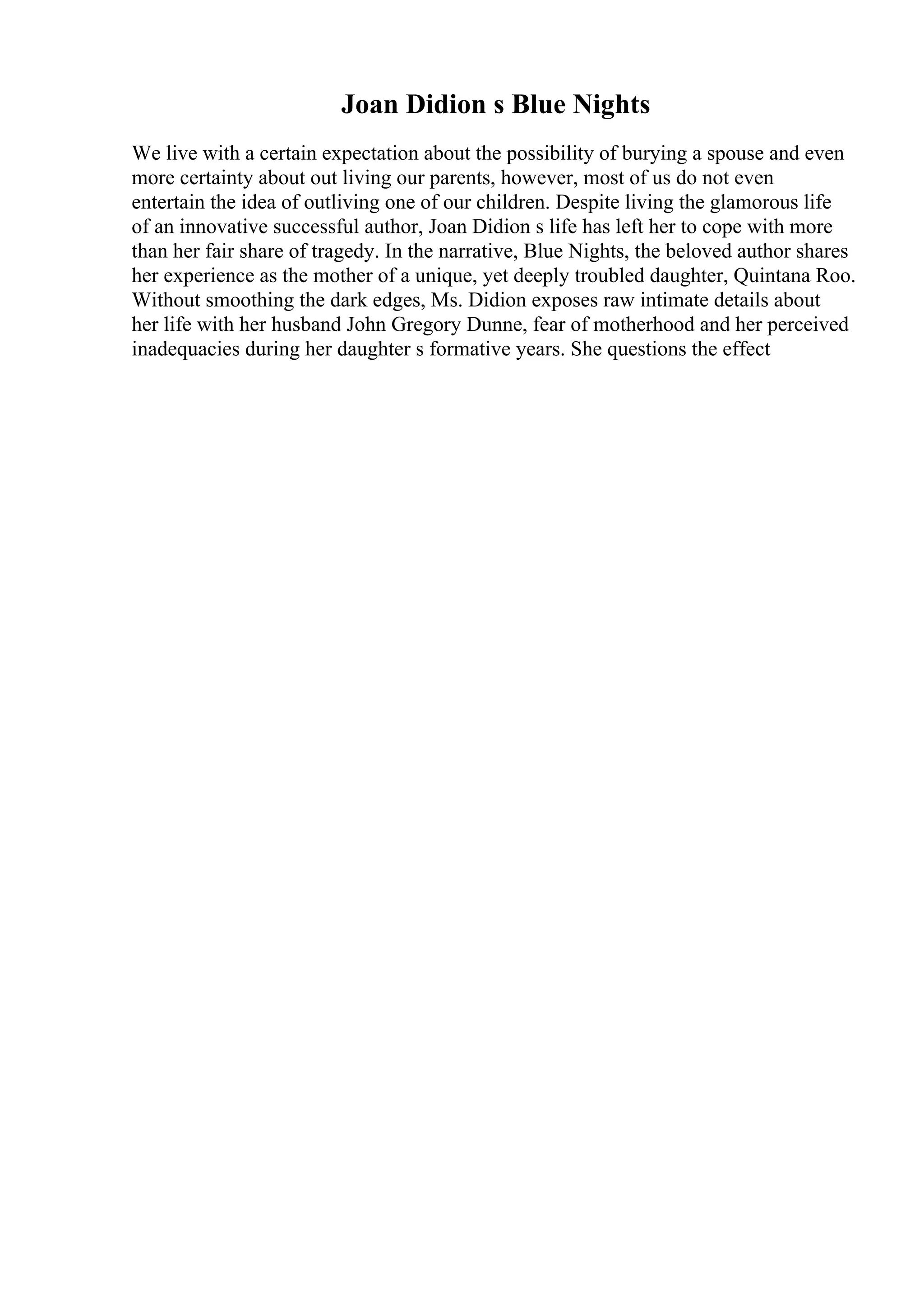 Joan Didion s Blue Nights
We live with a certain expectation about the possibility of burying a spouse and even
more certainty about out living our parents, however, most of us do not even
entertain the idea of outliving one of our children. Despite living the glamorous life
of an innovative successful author, Joan Didion s life has left her to cope with more
than her fair share of tragedy. In the narrative, Blue Nights, the beloved author shares
her experience as the mother of a unique, yet deeply troubled daughter, Quintana Roo.
Without smoothing the dark edges, Ms. Didion exposes raw intimate details about
her life with her husband John Gregory Dunne, fear of motherhood and her perceived
inadequacies during her daughter s formative years. She questions the effect
 