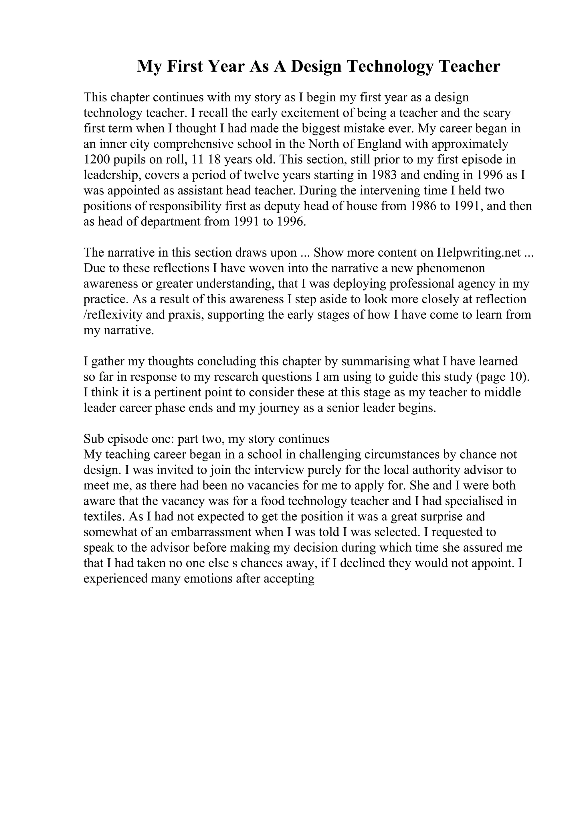 My First Year As A Design Technology Teacher
This chapter continues with my story as I begin my first year as a design
technology teacher. I recall the early excitement of being a teacher and the scary
first term when I thought I had made the biggest mistake ever. My career began in
an inner city comprehensive school in the North of England with approximately
1200 pupils on roll, 11 18 years old. This section, still prior to my first episode in
leadership, covers a period of twelve years starting in 1983 and ending in 1996 as I
was appointed as assistant head teacher. During the intervening time I held two
positions of responsibility first as deputy head of house from 1986 to 1991, and then
as head of department from 1991 to 1996.
The narrative in this section draws upon ... Show more content on Helpwriting.net ...
Due to these reflections I have woven into the narrative a new phenomenon
awareness or greater understanding, that I was deploying professional agency in my
practice. As a result of this awareness I step aside to look more closely at reflection
/reflexivity and praxis, supporting the early stages of how I have come to learn from
my narrative.
I gather my thoughts concluding this chapter by summarising what I have learned
so far in response to my research questions I am using to guide this study (page 10).
I think it is a pertinent point to consider these at this stage as my teacher to middle
leader career phase ends and my journey as a senior leader begins.
Sub episode one: part two, my story continues
My teaching career began in a school in challenging circumstances by chance not
design. I was invited to join the interview purely for the local authority advisor to
meet me, as there had been no vacancies for me to apply for. She and I were both
aware that the vacancy was for a food technology teacher and I had specialised in
textiles. As I had not expected to get the position it was a great surprise and
somewhat of an embarrassment when I was told I was selected. I requested to
speak to the advisor before making my decision during which time she assured me
that I had taken no one else s chances away, if I declined they would not appoint. I
experienced many emotions after accepting
 