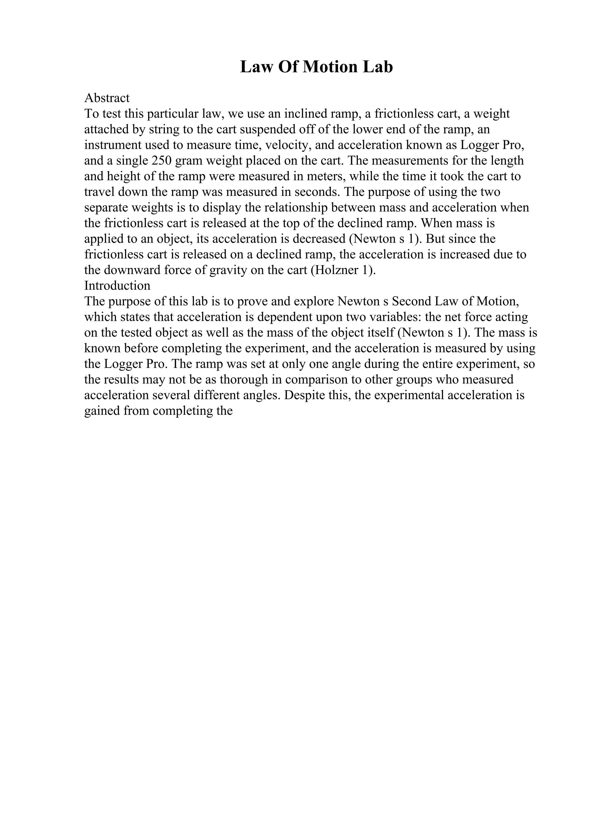 Law Of Motion Lab
Abstract
To test this particular law, we use an inclined ramp, a frictionless cart, a weight
attached by string to the cart suspended off of the lower end of the ramp, an
instrument used to measure time, velocity, and acceleration known as Logger Pro,
and a single 250 gram weight placed on the cart. The measurements for the length
and height of the ramp were measured in meters, while the time it took the cart to
travel down the ramp was measured in seconds. The purpose of using the two
separate weights is to display the relationship between mass and acceleration when
the frictionless cart is released at the top of the declined ramp. When mass is
applied to an object, its acceleration is decreased (Newton s 1). But since the
frictionless cart is released on a declined ramp, the acceleration is increased due to
the downward force of gravity on the cart (Holzner 1).
Introduction
The purpose of this lab is to prove and explore Newton s Second Law of Motion,
which states that acceleration is dependent upon two variables: the net force acting
on the tested object as well as the mass of the object itself (Newton s 1). The mass is
known before completing the experiment, and the acceleration is measured by using
the Logger Pro. The ramp was set at only one angle during the entire experiment, so
the results may not be as thorough in comparison to other groups who measured
acceleration several different angles. Despite this, the experimental acceleration is
gained from completing the
 