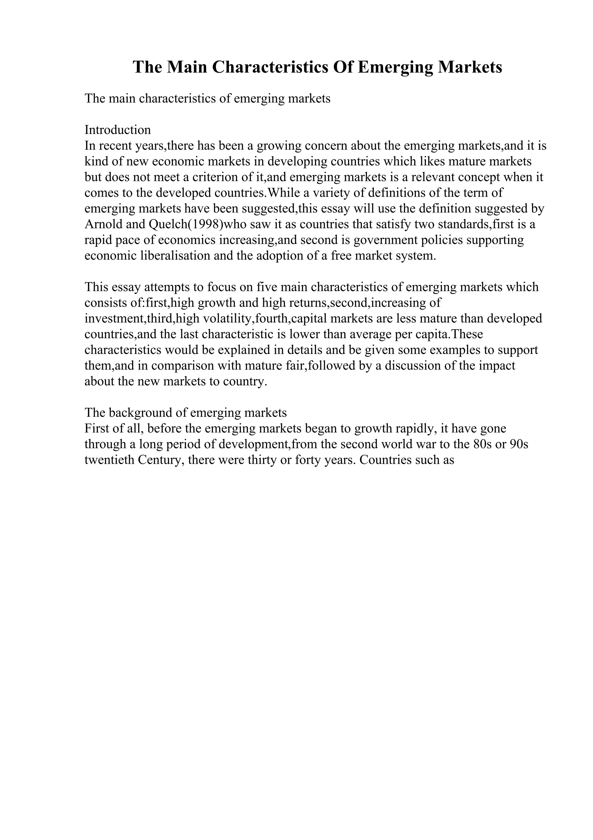 The Main Characteristics Of Emerging Markets
The main characteristics of emerging markets
Introduction
In recent years,there has been a growing concern about the emerging markets,and it is
kind of new economic markets in developing countries which likes mature markets
but does not meet a criterion of it,and emerging markets is a relevant concept when it
comes to the developed countries.While a variety of definitions of the term of
emerging markets have been suggested,this essay will use the definition suggested by
Arnold and Quelch(1998)who saw it as countries that satisfy two standards,first is a
rapid pace of economics increasing,and second is government policies supporting
economic liberalisation and the adoption of a free market system.
This essay attempts to focus on five main characteristics of emerging markets which
consists of:first,high growth and high returns,second,increasing of
investment,third,high volatility,fourth,capital markets are less mature than developed
countries,and the last characteristic is lower than average per capita.These
characteristics would be explained in details and be given some examples to support
them,and in comparison with mature fair,followed by a discussion of the impact
about the new markets to country.
The background of emerging markets
First of all, before the emerging markets began to growth rapidly, it have gone
through a long period of development,from the second world war to the 80s or 90s
twentieth Century, there were thirty or forty years. Countries such as
 