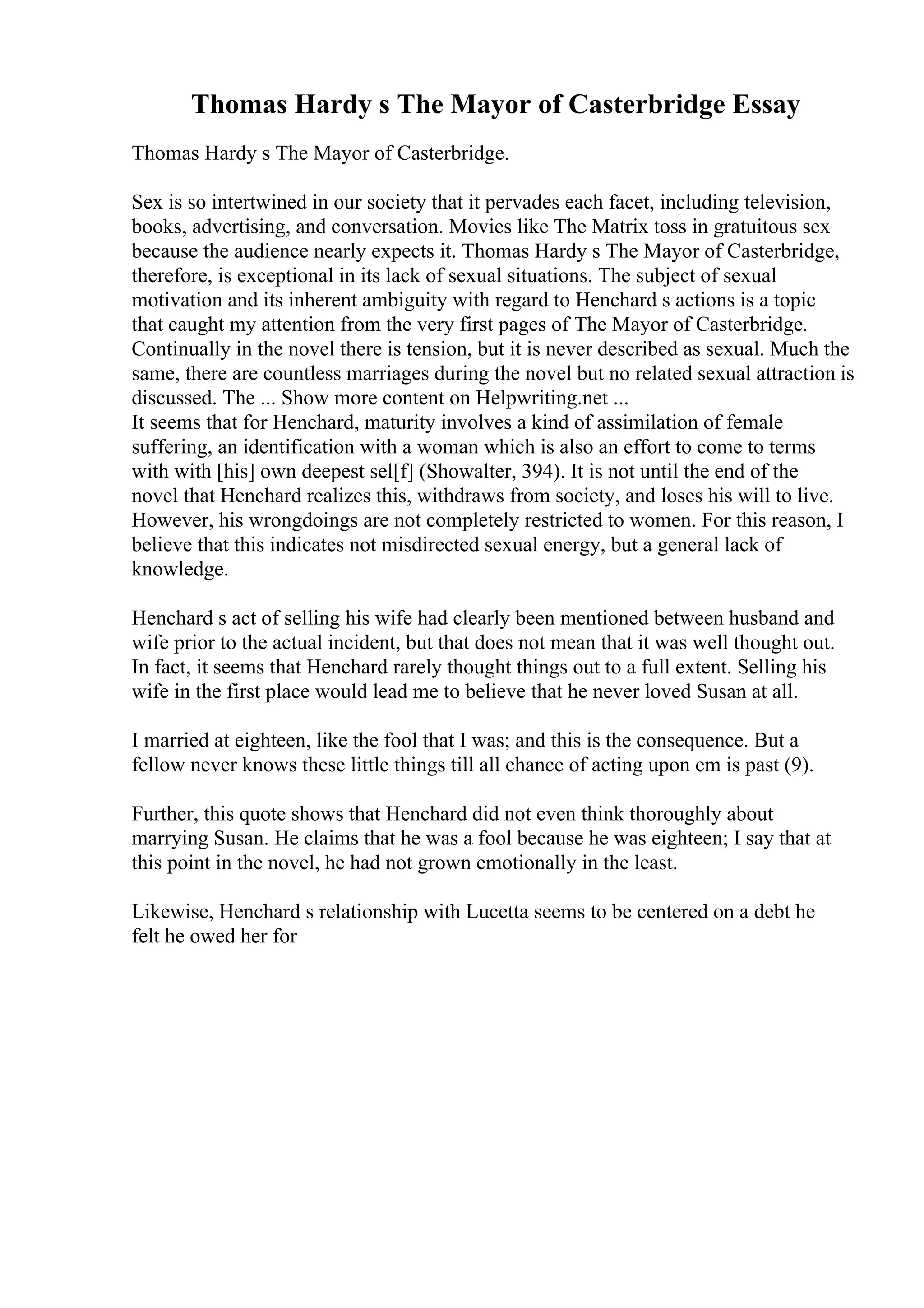 Thomas Hardy s The Mayor of Casterbridge Essay
Thomas Hardy s The Mayor of Casterbridge.
Sex is so intertwined in our society that it pervades each facet, including television,
books, advertising, and conversation. Movies like The Matrix toss in gratuitous sex
because the audience nearly expects it. Thomas Hardy s The Mayor of Casterbridge,
therefore, is exceptional in its lack of sexual situations. The subject of sexual
motivation and its inherent ambiguity with regard to Henchard s actions is a topic
that caught my attention from the very first pages of The Mayor of Casterbridge.
Continually in the novel there is tension, but it is never described as sexual. Much the
same, there are countless marriages during the novel but no related sexual attraction is
discussed. The ... Show more content on Helpwriting.net ...
It seems that for Henchard, maturity involves a kind of assimilation of female
suffering, an identification with a woman which is also an effort to come to terms
with with [his] own deepest sel[f] (Showalter, 394). It is not until the end of the
novel that Henchard realizes this, withdraws from society, and loses his will to live.
However, his wrongdoings are not completely restricted to women. For this reason, I
believe that this indicates not misdirected sexual energy, but a general lack of
knowledge.
Henchard s act of selling his wife had clearly been mentioned between husband and
wife prior to the actual incident, but that does not mean that it was well thought out.
In fact, it seems that Henchard rarely thought things out to a full extent. Selling his
wife in the first place would lead me to believe that he never loved Susan at all.
I married at eighteen, like the fool that I was; and this is the consequence. But a
fellow never knows these little things till all chance of acting upon em is past (9).
Further, this quote shows that Henchard did not even think thoroughly about
marrying Susan. He claims that he was a fool because he was eighteen; I say that at
this point in the novel, he had not grown emotionally in the least.
Likewise, Henchard s relationship with Lucetta seems to be centered on a debt he
felt he owed her for
 