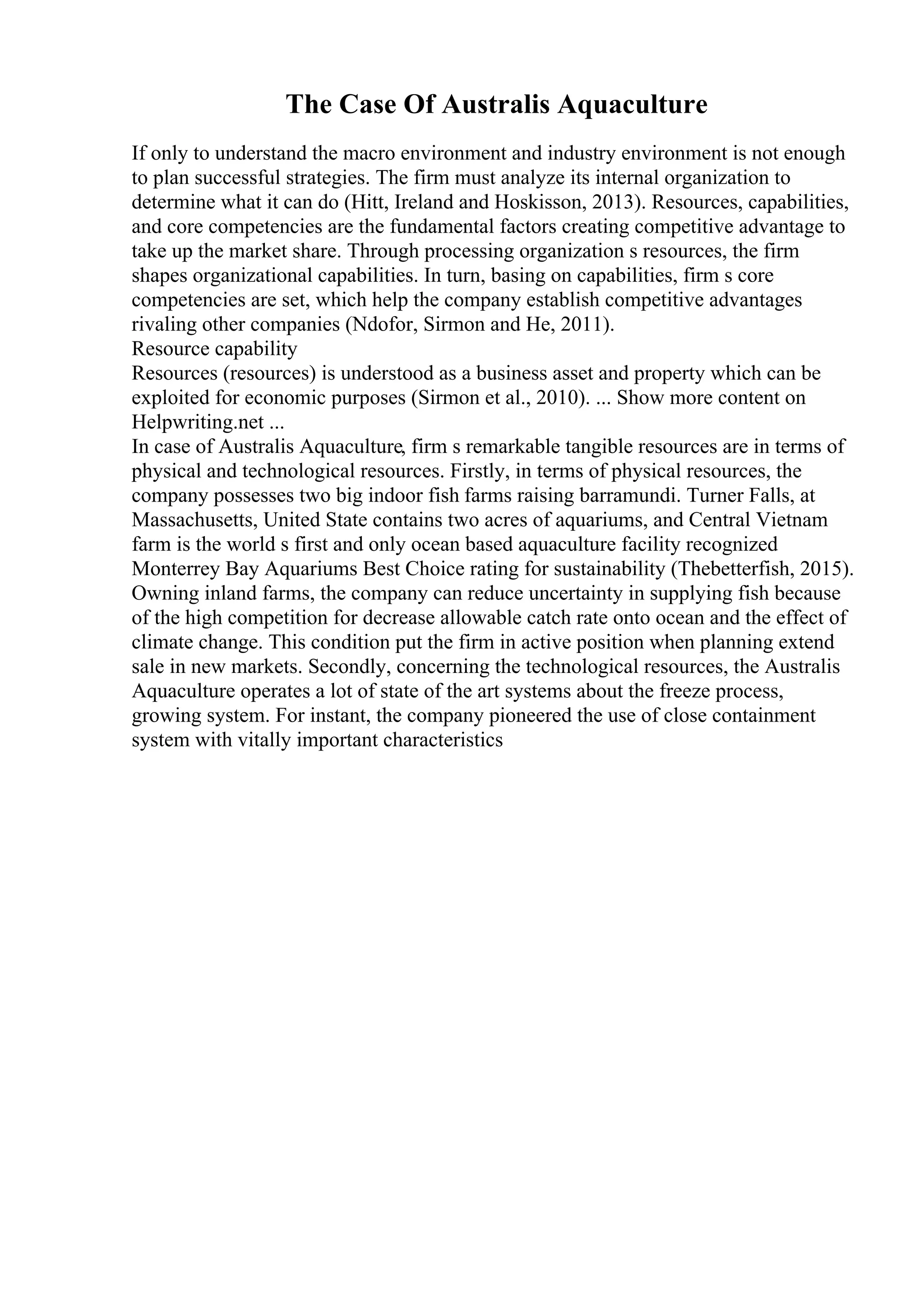 The Case Of Australis Aquaculture
If only to understand the macro environment and industry environment is not enough
to plan successful strategies. The firm must analyze its internal organization to
determine what it can do (Hitt, Ireland and Hoskisson, 2013). Resources, capabilities,
and core competencies are the fundamental factors creating competitive advantage to
take up the market share. Through processing organization s resources, the firm
shapes organizational capabilities. In turn, basing on capabilities, firm s core
competencies are set, which help the company establish competitive advantages
rivaling other companies (Ndofor, Sirmon and He, 2011).
Resource capability
Resources (resources) is understood as a business asset and property which can be
exploited for economic purposes (Sirmon et al., 2010). ... Show more content on
Helpwriting.net ...
In case of Australis Aquaculture, firm s remarkable tangible resources are in terms of
physical and technological resources. Firstly, in terms of physical resources, the
company possesses two big indoor fish farms raising barramundi. Turner Falls, at
Massachusetts, United State contains two acres of aquariums, and Central Vietnam
farm is the world s first and only ocean based aquaculture facility recognized
Monterrey Bay Aquariums Best Choice rating for sustainability (Thebetterfish, 2015).
Owning inland farms, the company can reduce uncertainty in supplying fish because
of the high competition for decrease allowable catch rate onto ocean and the effect of
climate change. This condition put the firm in active position when planning extend
sale in new markets. Secondly, concerning the technological resources, the Australis
Aquaculture operates a lot of state of the art systems about the freeze process,
growing system. For instant, the company pioneered the use of close containment
system with vitally important characteristics
 