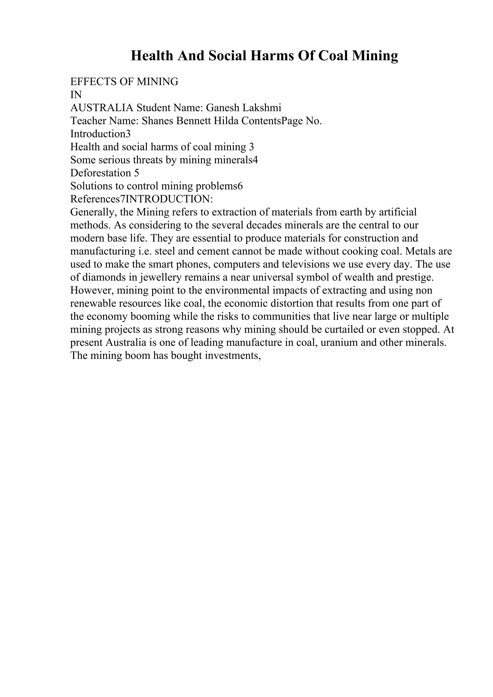 Health And Social Harms Of Coal Mining
EFFECTS OF MINING
IN
AUSTRALIA Student Name: Ganesh Lakshmi
Teacher Name: Shanes Bennett Hilda ContentsPage No.
Introduction3
Health and social harms of coal mining 3
Some serious threats by mining minerals4
Deforestation 5
Solutions to control mining problems6
References7INTRODUCTION:
Generally, the Mining refers to extraction of materials from earth by artificial
methods. As considering to the several decades minerals are the central to our
modern base life. They are essential to produce materials for construction and
manufacturing i.e. steel and cement cannot be made without cooking coal. Metals are
used to make the smart phones, computers and televisions we use every day. The use
of diamonds in jewellery remains a near universal symbol of wealth and prestige.
However, mining point to the environmental impacts of extracting and using non
renewable resources like coal, the economic distortion that results from one part of
the economy booming while the risks to communities that live near large or multiple
mining projects as strong reasons why mining should be curtailed or even stopped. At
present Australia is one of leading manufacture in coal, uranium and other minerals.
The mining boom has bought investments,
 