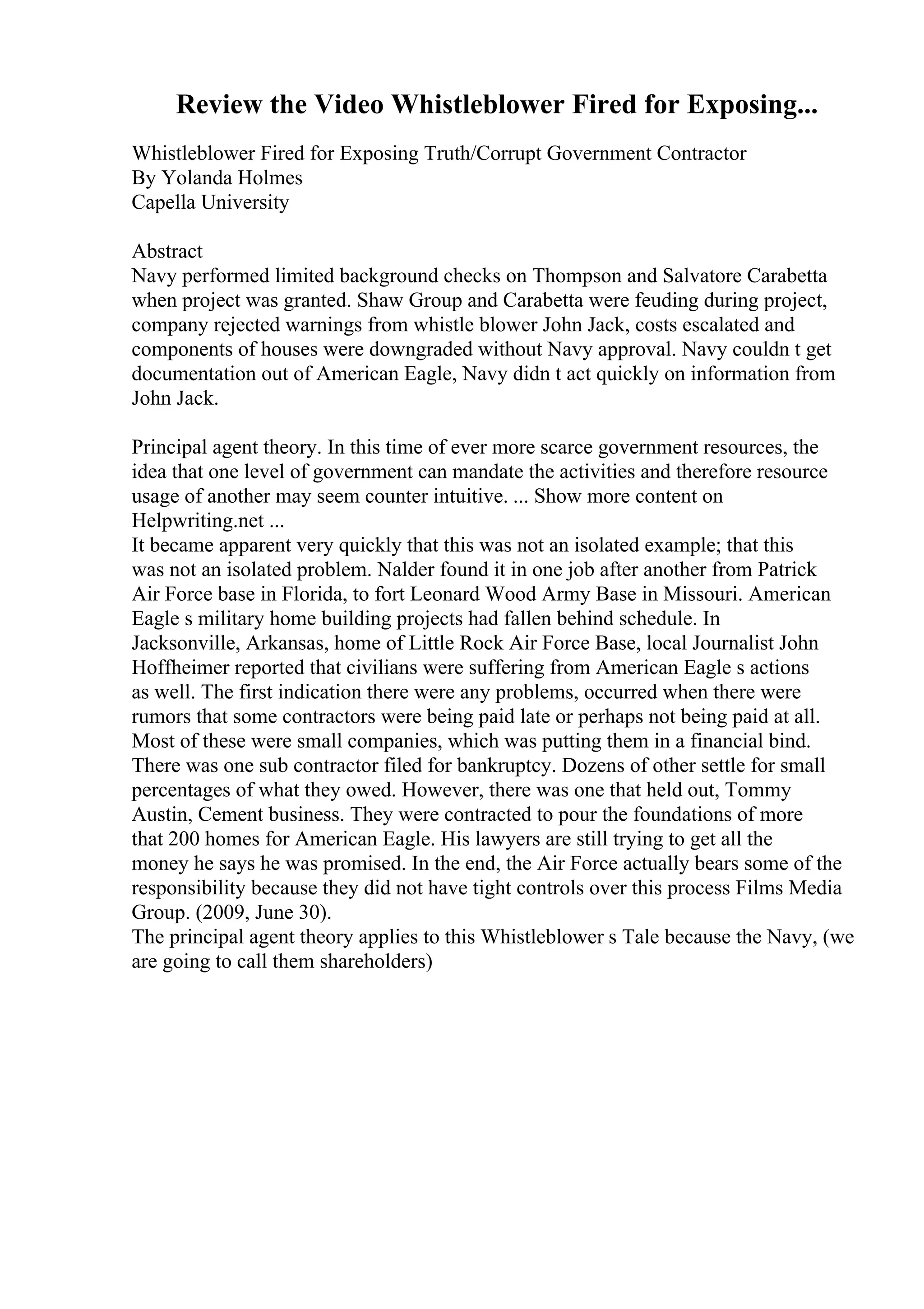 Review the Video Whistleblower Fired for Exposing...
Whistleblower Fired for Exposing Truth/Corrupt Government Contractor
By Yolanda Holmes
Capella University
Abstract
Navy performed limited background checks on Thompson and Salvatore Carabetta
when project was granted. Shaw Group and Carabetta were feuding during project,
company rejected warnings from whistle blower John Jack, costs escalated and
components of houses were downgraded without Navy approval. Navy couldn t get
documentation out of American Eagle, Navy didn t act quickly on information from
John Jack.
Principal agent theory. In this time of ever more scarce government resources, the
idea that one level of government can mandate the activities and therefore resource
usage of another may seem counter intuitive. ... Show more content on
Helpwriting.net ...
It became apparent very quickly that this was not an isolated example; that this
was not an isolated problem. Nalder found it in one job after another from Patrick
Air Force base in Florida, to fort Leonard Wood Army Base in Missouri. American
Eagle s military home building projects had fallen behind schedule. In
Jacksonville, Arkansas, home of Little Rock Air Force Base, local Journalist John
Hoffheimer reported that civilians were suffering from American Eagle s actions
as well. The first indication there were any problems, occurred when there were
rumors that some contractors were being paid late or perhaps not being paid at all.
Most of these were small companies, which was putting them in a financial bind.
There was one sub contractor filed for bankruptcy. Dozens of other settle for small
percentages of what they owed. However, there was one that held out, Tommy
Austin, Cement business. They were contracted to pour the foundations of more
that 200 homes for American Eagle. His lawyers are still trying to get all the
money he says he was promised. In the end, the Air Force actually bears some of the
responsibility because they did not have tight controls over this process Films Media
Group. (2009, June 30).
The principal agent theory applies to this Whistleblower s Tale because the Navy, (we
are going to call them shareholders)
 