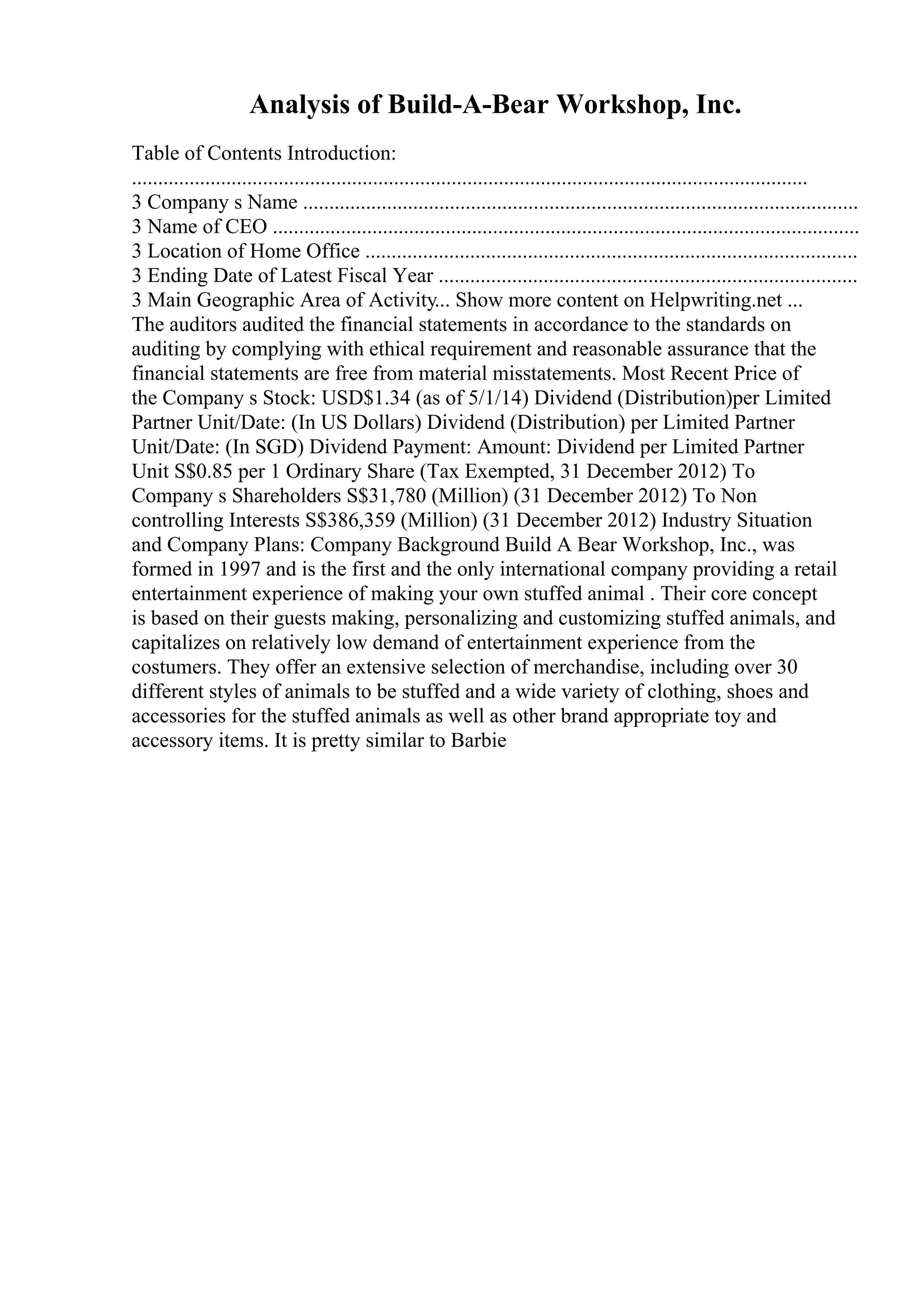 Analysis of Build-A-Bear Workshop, Inc.
Table of Contents Introduction:
.................................................................................................................................
3 Company s Name ..........................................................................................................
3 Name of CEO ................................................................................................................
3 Location of Home Office ..............................................................................................
3 Ending Date of Latest Fiscal Year ................................................................................
3 Main Geographic Area of Activity... Show more content on Helpwriting.net ...
The auditors audited the financial statements in accordance to the standards on
auditing by complying with ethical requirement and reasonable assurance that the
financial statements are free from material misstatements. Most Recent Price of
the Company s Stock: USD$1.34 (as of 5/1/14) Dividend (Distribution)per Limited
Partner Unit/Date: (In US Dollars) Dividend (Distribution) per Limited Partner
Unit/Date: (In SGD) Dividend Payment: Amount: Dividend per Limited Partner
Unit S$0.85 per 1 Ordinary Share (Tax Exempted, 31 December 2012) To
Company s Shareholders S$31,780 (Million) (31 December 2012) To Non
controlling Interests S$386,359 (Million) (31 December 2012) Industry Situation
and Company Plans: Company Background Build A Bear Workshop, Inc., was
formed in 1997 and is the first and the only international company providing a retail
entertainment experience of making your own stuffed animal . Their core concept
is based on their guests making, personalizing and customizing stuffed animals, and
capitalizes on relatively low demand of entertainment experience from the
costumers. They offer an extensive selection of merchandise, including over 30
different styles of animals to be stuffed and a wide variety of clothing, shoes and
accessories for the stuffed animals as well as other brand appropriate toy and
accessory items. It is pretty similar to Barbie
 
