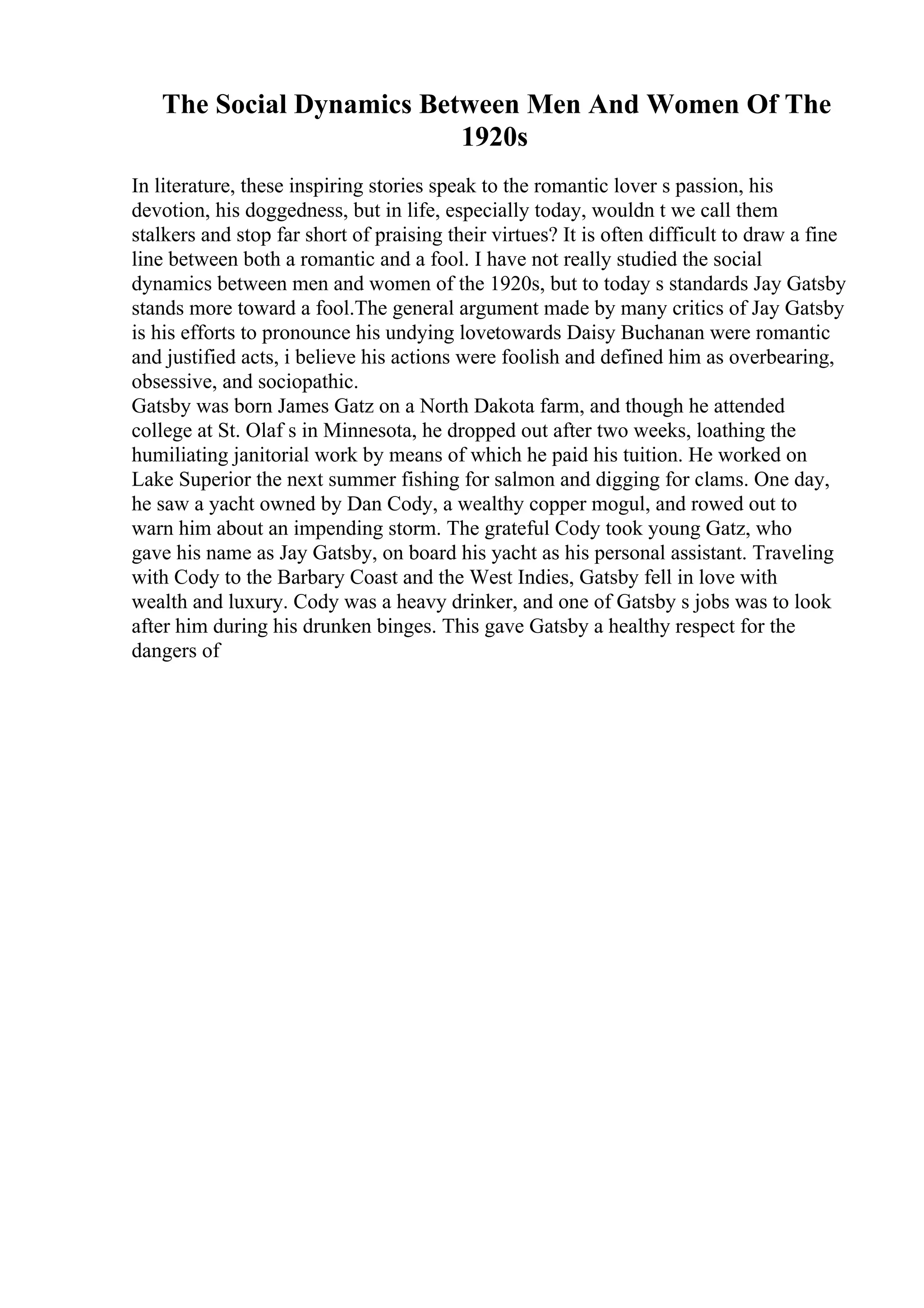 The Social Dynamics Between Men And Women Of The
1920s
In literature, these inspiring stories speak to the romantic lover s passion, his
devotion, his doggedness, but in life, especially today, wouldn t we call them
stalkers and stop far short of praising their virtues? It is often difficult to draw a fine
line between both a romantic and a fool. I have not really studied the social
dynamics between men and women of the 1920s, but to today s standards Jay Gatsby
stands more toward a fool.The general argument made by many critics of Jay Gatsby
is his efforts to pronounce his undying lovetowards Daisy Buchanan were romantic
and justified acts, i believe his actions were foolish and defined him as overbearing,
obsessive, and sociopathic.
Gatsby was born James Gatz on a North Dakota farm, and though he attended
college at St. Olaf s in Minnesota, he dropped out after two weeks, loathing the
humiliating janitorial work by means of which he paid his tuition. He worked on
Lake Superior the next summer fishing for salmon and digging for clams. One day,
he saw a yacht owned by Dan Cody, a wealthy copper mogul, and rowed out to
warn him about an impending storm. The grateful Cody took young Gatz, who
gave his name as Jay Gatsby, on board his yacht as his personal assistant. Traveling
with Cody to the Barbary Coast and the West Indies, Gatsby fell in love with
wealth and luxury. Cody was a heavy drinker, and one of Gatsby s jobs was to look
after him during his drunken binges. This gave Gatsby a healthy respect for the
dangers of
 