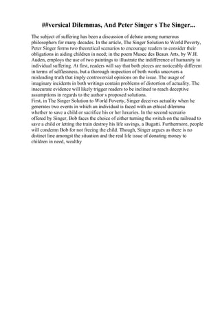 ##versical Dilemmas, And Peter Singer s The Singer...
The subject of suffering has been a discussion of debate among numerous
philosophers for many decades. In the article, The Singer Solution to World Poverty,
Peter Singer forms two theoretical scenarios to encourage readers to consider their
obligations in aiding children in need; in the poem Musee des Beaux Arts, by W.H.
Auden, employs the use of two paintings to illustrate the indifference of humanity to
individual suffering. At first, readers will say that both pieces are noticeably different
in terms of selflessness, but a thorough inspection of both works uncovers a
misleading truth that imply controversial opinions on the issue. The usage of
imaginary incidents in both writings contain problems of distortion of actuality. The
inaccurate evidence will likely trigger readers to be inclined to reach deceptive
assumptions in regards to the author s proposed solutions.
First, in The Singer Solution to World Poverty, Singer deceives actuality when he
generates two events in which an individual is faced with an ethical dilemma
whether to save a child or sacrifice his or her luxuries. In the second scenario
offered by Singer, Bob faces the choice of either turning the switch on the railroad to
save a child or letting the train destroy his life savings, a Bugatti. Furthermore, people
will condemn Bob for not freeing the child. Though, Singer argues as there is no
distinct line amongst the situation and the real life issue of donating money to
children in need, wealthy
 