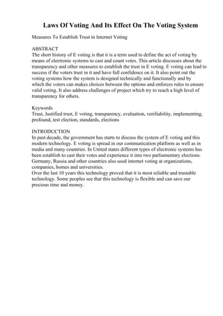 Laws Of Voting And Its Effect On The Voting System
Measures To Establish Trust in Internet Voting
ABSTRACT
The short history of E voting is that it is a term used to define the act of voting by
means of electronic systems to cast and count votes. This article discusses about the
transparency and other measures to establish the trust in E voting. E voting can lead to
success if the voters trust in it and have full confidence on it. It also point out the
voting systems how the system is designed technically and functionally and by
which the voters can makes choices between the options and enforces rules to ensure
valid voting. It also address challenges of project which try to reach a high level of
transparency for others.
Keywords
Trust, Justified trust, E voting, transparency, evaluation, verifiability, implementing,
profound, test election, standards, elections
INTRODUCTION
In past decade, the government has starts to discuss the system of E voting and this
modern technology. E voting is spread in our communication platform as well as in
media and many countries. In United states different types of electronic systems has
been establish to cast their votes and experience it into two parliamentary elections.
Germany, Russia and other countries also used internet voting at organizations,
companies, homes and universities.
Over the last 10 years this technology proved that it is most reliable and trustable
technology. Some peoples see that this technology is flexible and can save our
precious time and money.
 