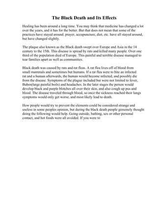 The Black Death and Its Effects
Healing has been around a long time. You may think that medicine has changed a lot
over the years, and it has for the better. But that does not mean that some of the
practices have stayed around. prayer, accupuncture, diet, etc. have all stayed around,
but have changed slightly.
The plaque also known as the Black death swept over Europe and Asia in the 14
century to the 15th. This disease is spread by rats and killed many people. Over one
third of the population died of Europe. This painful and terrible disease managed to
tear families apart as well as communities.
Black death was caused by rats and rat fleas. A rat flea lives off of blood from
small mammals and sometimes but humans. If a rat flea were to bite an infected
rat and a human afterwards, the human would become infected, and possibly die
from the disease. Symptoms of the plague included but were not limited to fever,
Bubos(large painful boils) and headaches. In the later stages the person would
develop black and purple blotches all over their skin, and also cough up pus and
blood. The disease traveled through blood, so once the sickness reached their lungs
symptoms would only get worse, and most likely lead to death.
How people would try to prevent the elements could be considered strange and
useless in some peoples opinion, but during the black death people genuinely thought
doing the following would help. Going outside, bathing, sex or other personal
contact, and hot foods were all avoided. If you were to
 