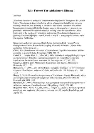 Risk Factors For Alzheimer s Disease
Abstract
Alzheimer s disease is a medical condition affecting families throughout the United
States. The disease is known for being a form of dementia that affects a person s
memory, behavior, and thinking. A variety of risk factors contribute to a person
becoming more susceptible to the disease, along with several ways a person can
prevent it. Alzheimer s disease is the sixth leading cause for death in the United
States and is the most costly condition nationwide. This disease is becoming a
growing concern for people s health, which is why it is being largely focused on in
the medical field today.
Keywords: Alzheimer s disease, Death Rates, Dementia, Risk Factors People
throughout the United States are developing Alzheimer s disease ... Show more
content on Helpwriting.net ...
(2008). Use of statins and incidence of dementia and cognitive impairment without
dementia in a cohort study. Neurology. 71(5), 344 50.
Finkel, S.I., Costa e Silva, J., Cohen, G. (1996). Behavioral and psychological signs
and symptoms of dementia: a consensus statement on current knowledge and
implications for research and treatment. Int Psychogeriatr. 8(3). 497 500.
Gaugler, J. (2014). 2014 Alzheimer s disease facts and figures. Alzheimer s
Dementia. 10(2). 1 75
Hamaguchi. T. (2006). Anti amyloidogenic therapies: Strategies for prevention and
treatment of Alzheimer s disease. Cellular and Molecular Life Sciences. 63. 1538
1552.
Hayes, J. (2010). Responding to symptoms of Alzheimer s disease: Husbands, wives,
and the gendered dynamics of recognition and disclosure. Qualitative Health
Research, (8), 1101 1115.
Herrmann, N. (2007). Pharmacologic management of neuropsychiatric symptoms of
Alzheimer s disease. Canadian Journal of Psychiatry, 52(10), 630 646.
Hilgeman, M.M., Allen, R.S., DeCoster, J., Burgio, L.D. (2007). Positive aspects of
caregiving as a moderator of treatment outcome over 12 months. Psychology and
Aging, 22,
 