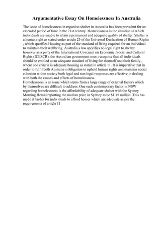 Argumentative Essay On Homelessness In Australia
The issue of homelessness in regard to shelter in Australia has been prevalent for an
extended period of time in the 21st century. Homelessness is the situation in which
individuals are unable to attain a permanent and adequate quality of shelter. Shelter is
a human right as stated under article 25 of the Universal Declaration of Human Rights
, which specifies Housing as part of the standard of living required for an individual
to maintain their wellbeing. Australia s law specifies no legal right to shelter,
however as a party of the International Covenant on Economic, Social and Cultural
Rights (ICESCR), the Australian government must recognise that all individuals
should be entitled to an adequate standard of living for themself and their family ,
where one criteria is adequate housing as stated in article 11. It is imperative that in
order to fulfil both Australia s obligation to uphold human rights and maintain social
cohesion within society both legal and non legal responses are effective in dealing
with both the causes and effects of homelessness.
Homelessness is an issue which stems from a large range of external factors which
by themselves are difficult to address. One such contemporary factor in NSW
regarding homelessness is the affordability of adequate shelter with the Sydney
Morning Herald reporting the median price in Sydney to be $1.15 million. This has
made it harder for individuals to afford homes which are adequate as per the
requirements of article 11
 